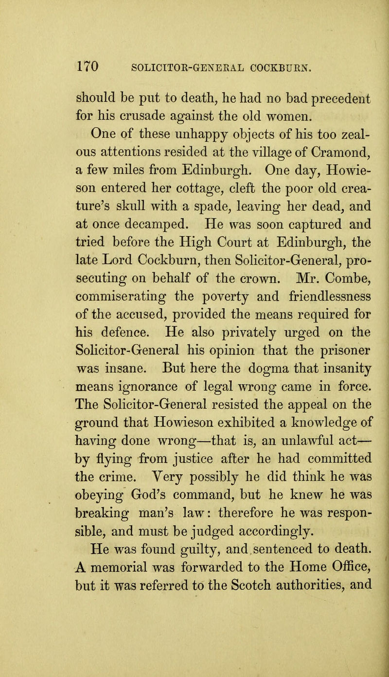 should be put to death, he had no bad precedent for his crusade against the old women. One of these unhappy objects of his too zeal- ous attentions resided at the villasfe of Cramond, a few miles from Edinburgh. One day, Howie- son entered her cottage, cleft the poor old crea- ture's skull with a spade, leaving her dead, and at once decamped. He was soon captured and tried before the High Court at Edinburgh, the late Lord Cockburn, then Solicitor-General, pro- secuting on behalf of the crown. Mr. Combe, commiserating the poverty and friendlessness of the accused, provided the means required for his defence. He also privately urged on the Solicitor-General his opinion that the prisoner was insane. But here the dogma that insanity means ignorance of legal wrong came in force. The Solicitor-General resisted the appeal on the ground that Howieson exhibited a knowledge of having done wrong—that is, an unlawful act— by flying from justice after he had committed the crime. Very possibly he did think he was obeying God's command, but he knew he was breaking man's law: therefore he was respon- sible, and must be judged accordingly. He was found guilty, and sentenced to death. A memorial was forwarded to the Home Office, but it was referred to the Scotch authorities, and