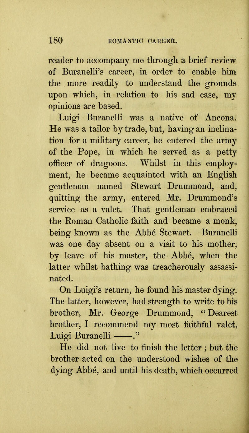 reader to accompany me through a brief review of Buranelli's career, in order to enable him the more readily to understand the grounds upon which, in relation to his sad case, my opinions are based. Luigi Buranelli was a native of Ancona. He was a tailor by trade, but, having an inclina- tion for a military career, he entered the army of the Pope, in which he served as a petty officer of dragoons. Whilst in this employ- ment, he became acquainted with an English gentleman named Stewart Drummond, and, quitting the army, entered Mr. Drummond's service as a valet. That gentleman embraced the Roman Catholic faith and became a monk, being known as the Abbe Stewart. Buranelli was one day absent on a visit to his mother, by leave of his master, the Abbe, when the latter whilst bathing was treacherously assassi- nated. On Luigi's return, he found his master dying. The latter, however, had strength to write to his brother, Mr. George Drummond, Dearest brother, I recommend my most faithful valet, Luigi Buranelli He did not live to finish the letter ; but the brother acted on the understood wishes of the dying Abbe, and until his death, which occurred