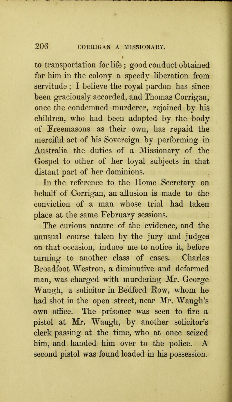 to transportation for life ; good conduct obtained for him in the colony a speedy liberation from servitude ; I believe the royal pardon has since been graciously accorded, and Thomas Corrigan, once the condemned murderer, rejoined by his children, who had been adopted by the body of Freemasons as their own, has repaid the merciful act of his Sovereign by performing in Australia the duties of a Missionary of the Gospel to other of her loyal subjects in that distant part of her dominions. In the reference to the Home Secretary on behalf of Corrigan, an allusion is made to the conviction of a man whose trial had taken place at the same February sessions. The curious nature of the evidence, and the unusual course taken by the jury and judges on that occasion, induce me to notice it, before turning to another class of cases. Charles Broadfoot Westron, a diminutive and deformed man, was charged with murdering Mr. George Waugh, a solicitor in Bedford Row, whom he had shot in the open street, near Mr. Waugh's own office. The prisoner was seen to fire a pistol at Mr. Waugh, by another solicitor's clerk passing at the time, who at once seized him, and handed him over to the police. A second pistol was found loaded in his possession.