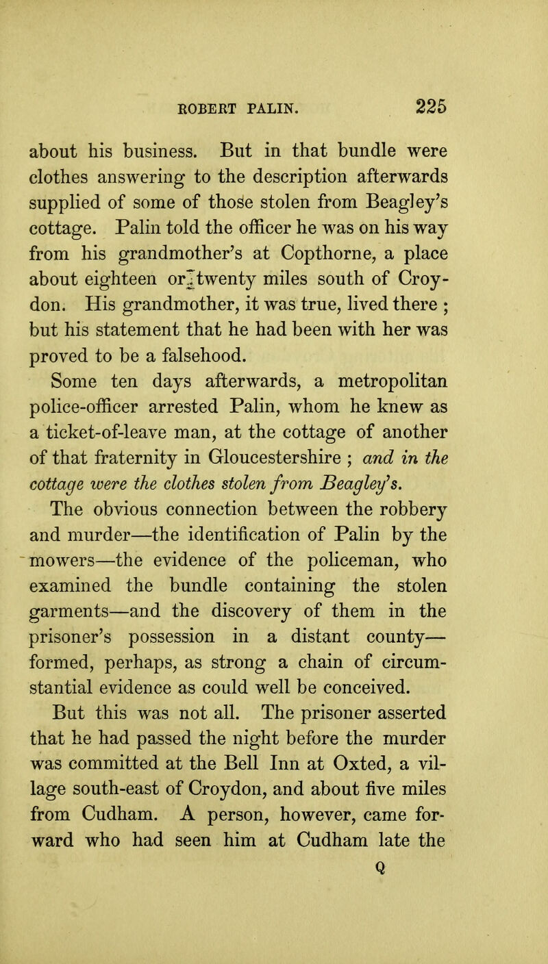 about his business. But in that bundle were clothes answering to the description afterwards supplied of some of tho^e stolen from Beagley's cottage. Palin told the officer he was on his way from his grandmother's at Copthorne, a place about eighteen or!twenty miles south of Croy- don. His grandmother, it was true, lived there ; but his statement that he had been with her was proved to be a falsehood. Some ten days afterwards, a metropolitan police-officer arrested Palin, whom he knew as a ticket-of-leave man, at the cottage of another of that fraternity in Gloucestershire ; and in the cottage were the clothes stolen from Beagley's, The obvious connection between the robbery and murder—the identification of Palin by the mowers—the evidence of the policeman, who examined the bundle containing the stolen garments—and the discovery of them in the prisoner's possession in a distant county— formed, perhaps, as strong a chain of circum- stantial evidence as could well be conceived. But this was not all. The prisoner asserted that he had passed the night before the murder was committed at the Bell Inn at Oxted, a vil- lage south-east of Croydon, and about five miles from Cudham. A person, however, came for- ward who had seen him at Cudham late the Q