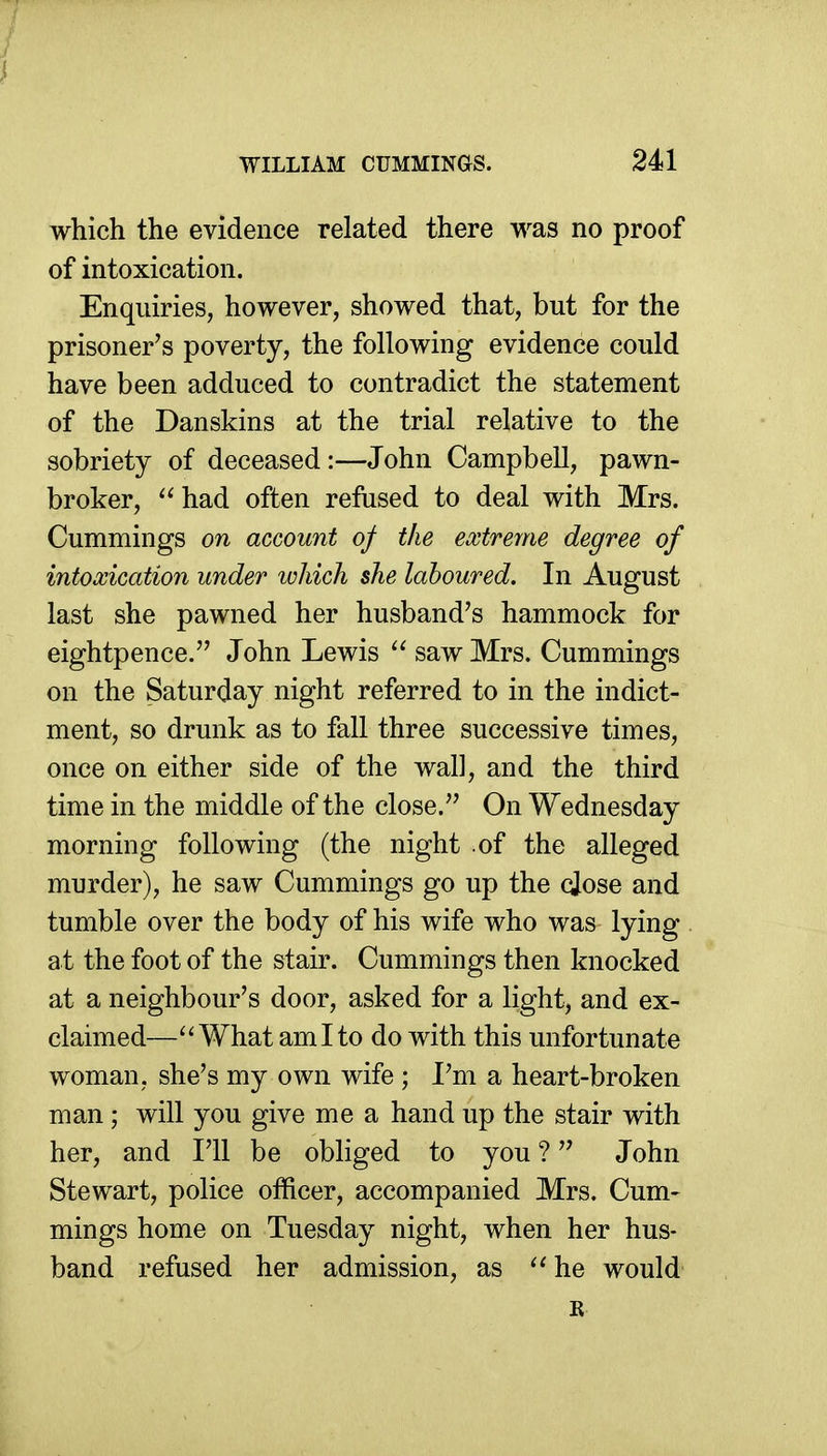 which the evidence related there was no proof of intoxication. Enquiries, however, showed that, but for the prisoner's poverty, the following evidence could have been adduced to contradict the statement of the Danskins at the trial relative to the sobriety of deceased:—John Campbell, pawn- broker, had often refused to deal with Mrs. Cummings on account of the extreme degree of intoxication under which she laboured. In August last she pawned her husband's hammock for eightpence. John Lewis  saw Mrs. Cummings on the Saturday night referred to in the indict- ment, so drunk as to fall three successive times, once on either side of the wall, and the third time in the middle of the close. On Wednesday morning following (the night of the alleged murder), he saw Cummings go up the cjose and tumble over the body of his wife who was lying at the foot of the stair. Cummings then knocked at a neighbour's door, asked for a light, and ex- claimed—What ami to do with this unfortunate woman, she's my own wife ; I'm a heart-broken man; will you give me a hand up the stair with her, and I'll be obhged to you ? John Stewart, police officer, accompanied Mrs. Cum- mings home on Tuesday night, when her hus- band refused her admission, as he would