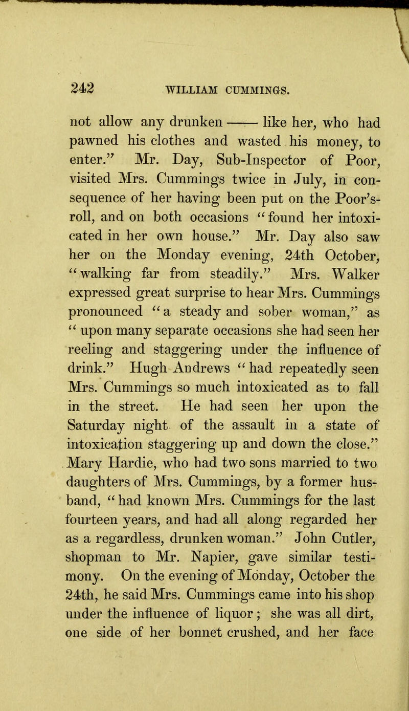 not allow any drunken —— like her, who had pawned his clothes and wasted his money, to enter. Mr. Day, Sub-Inspector of Poor, visited Mrs. Cummings twice in July, in con- sequence of her having been put on the Poor's- roll, and on both occasions  found her intoxi- cated in her own house. Mr. Day also saw her on the Monday evening, 24th October, walking far from steadily. Mrs. Walker expressed great surprise to hear Mrs. Cummings pronounced ^' a steady and sober woman, as upon many separate occasions she had seen her reeling and staggering under the influence of drink. Hugh Andrews  had repeatedly seen Mrs. Cummings so much intoxicated as to fall in the street. He had seen her upon the Saturday night of the assault in a state of intoxication staggering up and down the close. Mary Hardie, who had two sons married to two daughters of Mrs. Cummings, by a former hus- band, had known Mrs. Cummings for the last fourteen years, and had all along regarded her as a regardless, drunken woman. John Cutler, shopman to Mr. Napier, gave similar testi- mony. On the evening of Monday, October the 24th, he said Mrs. Cummings came into his shop under the influence of liquor; she was all dirt, one side of her bonnet crushed, and her face