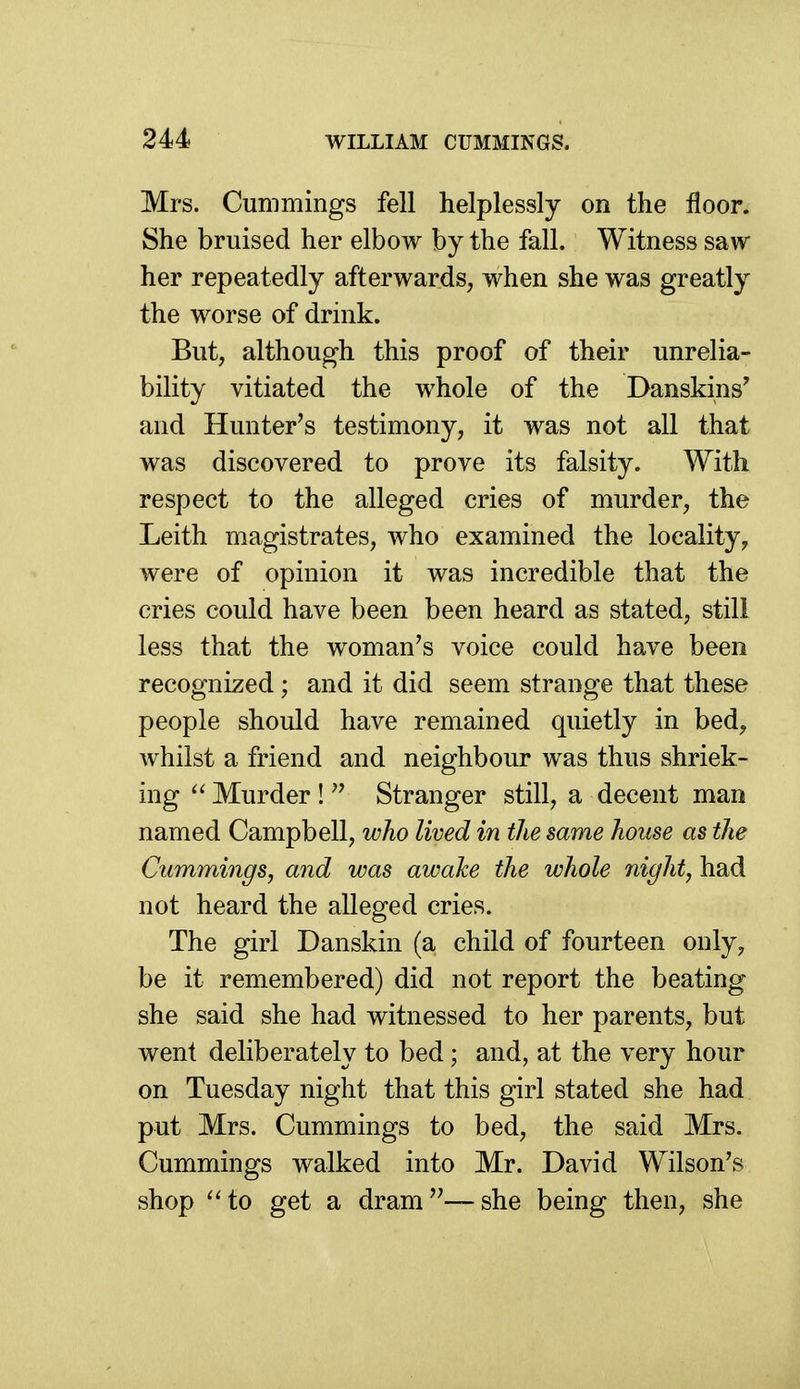 Mrs. Cummings fell helplessly on the floor. She bruised her elbow by the fall. Witness saw her repeatedly afterwards, when she was greatly the worse of drink. But, although this proof of their unrelia- bility vitiated the whole of the Danskins' and Hunter's testimony, it was not all that was discovered to prove its falsity. With respect to the alleged cries of murder, the Leith magistrates, who examined the locality, were of opinion it was incredible that the cries could have been been heard as stated, stili less that the woman's voice could have been recognized ; and it did seem strange that these people should have remained quietly in bed, whilst a friend and neighbour was thus shriek- ing Murder !  Stranger still, a decent man named Campbell, who lived in the same house as the Cummings, and was awake the whole night, had not heard the alleged cries. The girl Danskin (a child of fourteen only, be it remembered) did not report the beating she said she had witnessed to her parents, but went deliberately to bed; and, at the very hour on Tuesday night that this girl stated she had put Mrs. Cummings to bed, the said Mrs. Cummings walked into Mr. David Wilson's shop ^'to get a dram—she being then, she