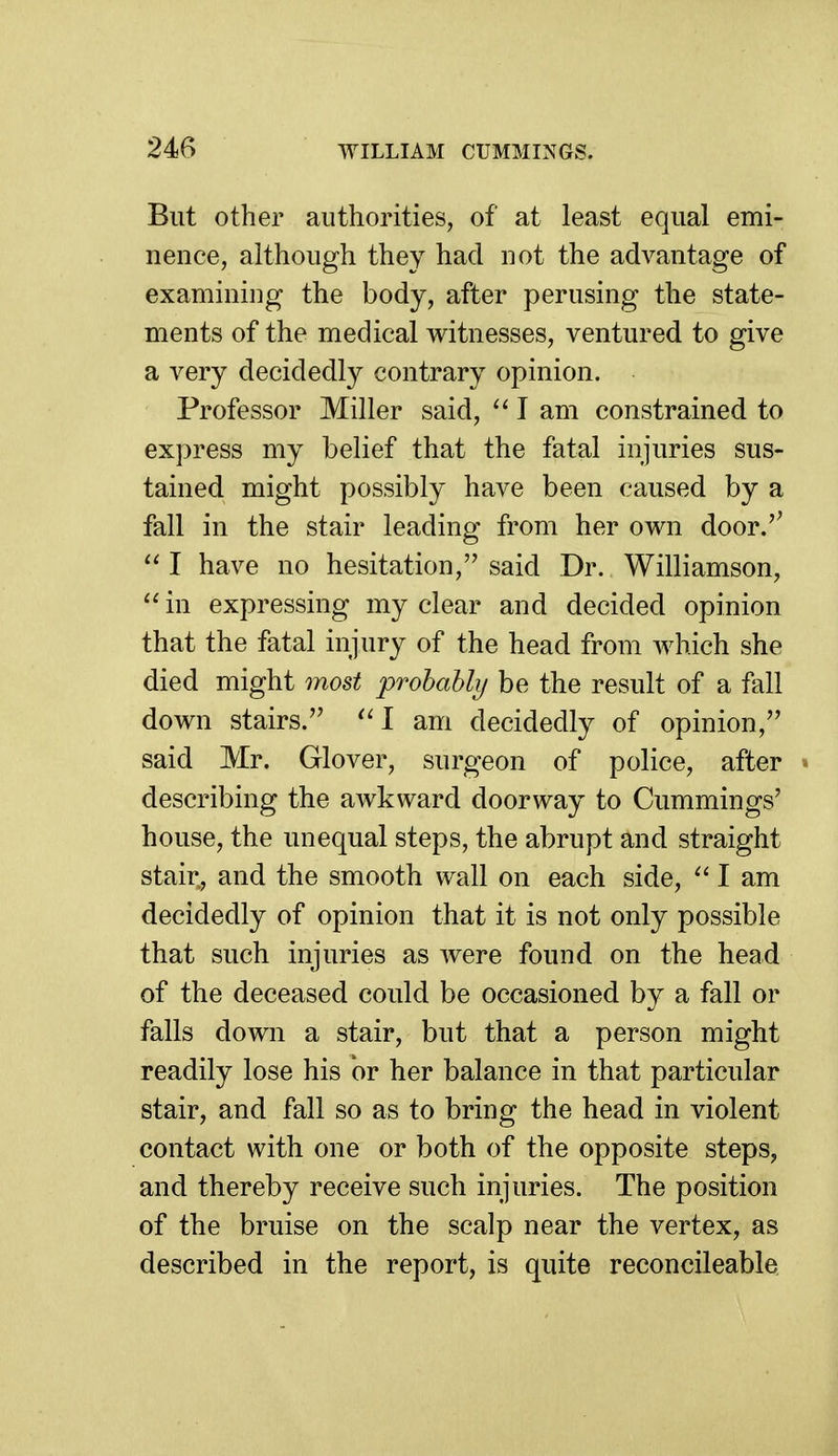 But other authorities, of at least equal emi- nence, although they had not the advantage of examining the body, after perusing the state- ments of the medical witnesses, ventured to give a very decidedly contrary opinion. Professor Miller said, ^' I am constrained to express my belief that the fatal injuries sus- tained might possibly have been caused by a fall in the stair leading from her own door.'^  I have no hesitation, said Dr. Williamson,  in expressing my clear and decided opinion that the fatal injury of the head from which she died might most prohahly be the result of a fall down stairs. 1 am decidedly of opinion, said Mr. Glover, surgeon of police, after » describing the awkward doorway to Cummings' house, the unequal steps, the abrupt and straight stair, and the smooth wall on each side, I am decidedly of opinion that it is not only possible that such injuries as were found on the head of the deceased could be occasioned by a fall or falls down a stair, but that a person might readily lose his or her balance in that particular stair, and fall so as to bring the head in violent contact with one or both of the opposite steps, and thereby receive such injuries. The position of the bruise on the scalp near the vertex, as described in the report, is quite reconcileable