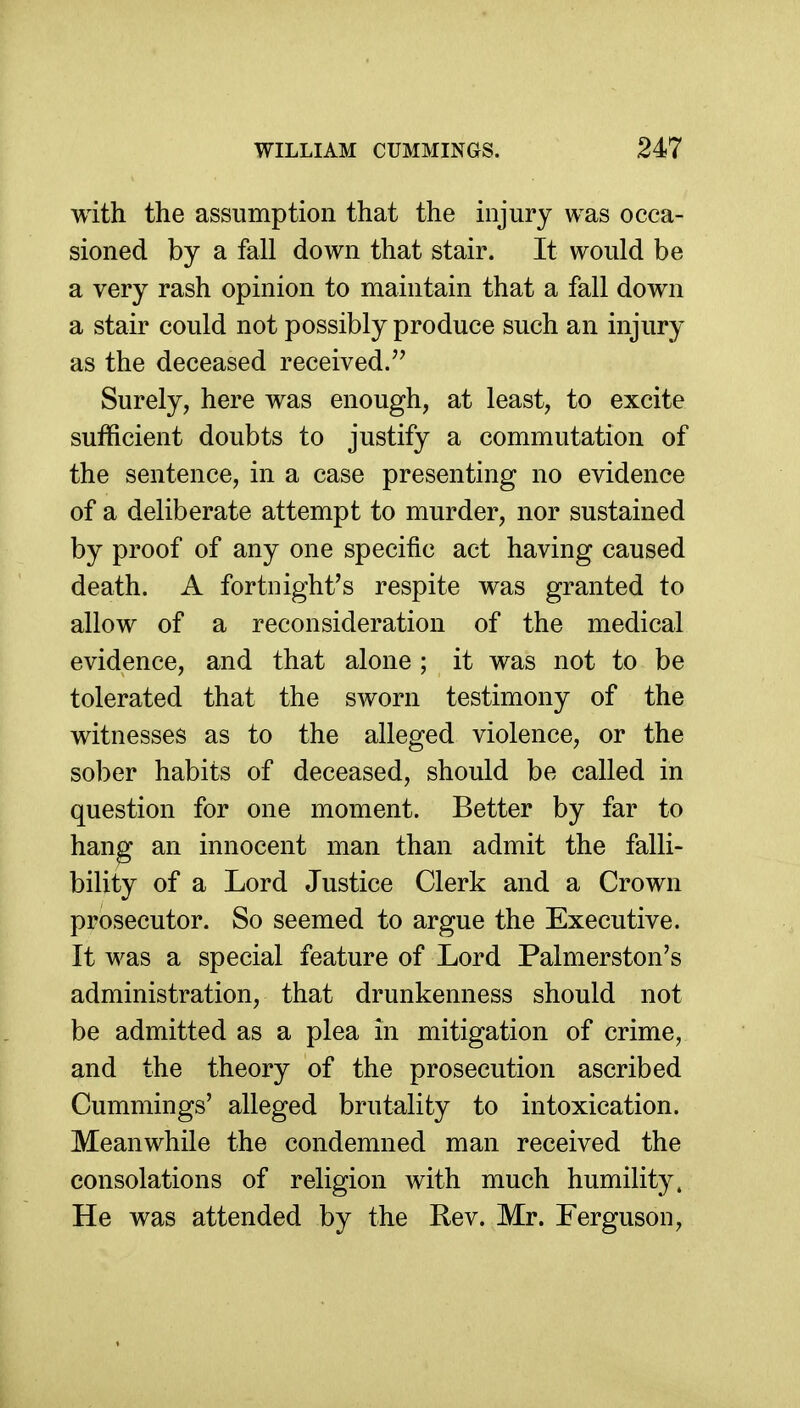 with the assumption that the injury was occa- sioned by a fall down that stair. It would be a very rash opinion to maintain that a fall down a stair could not possibly produce such an injury as the deceased received/' Surely, here was enough, at least, to excite sufficient doubts to justify a commutation of the sentence, in a case presenting no evidence of a deliberate attempt to murder, nor sustained by proof of any one specific act having caused death. A fortnight's respite was granted to allow of a reconsideration of the medical evidence, and that alone ; it was not to be tolerated that the sworn testimony of the witnesses as to the alleged violence, or the sober habits of deceased, should be called in question for one moment. Better by far to hang an innocent man than admit the falli- bility of a Lord Justice Clerk and a Crown prosecutor. So seemed to argue the Executive. It was a special feature of Lord Palmerston's administration, that drunkenness should not be admitted as a plea in mitigation of crime, and the theory of the prosecution ascribed Cummings' alleged brutality to intoxication. Meanwhile the condemned man received the consolations of religion with much humility. He was attended by the Rev. Mr. Ferguson,