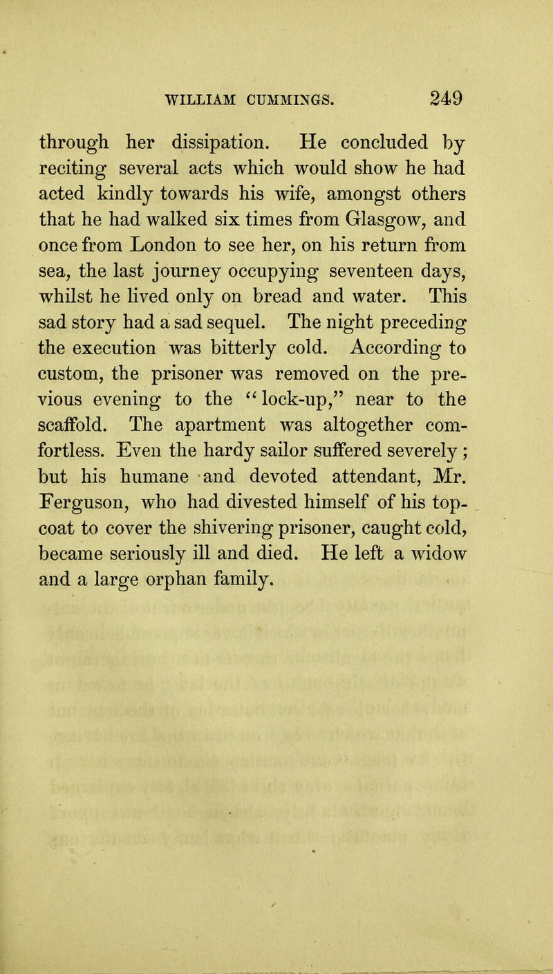 through her dissipation. He concluded by reciting several acts which would show he had acted kindly towards his wife, amongst others that he had walked six times from Glasgow, and once from London to see her, on his return from sea, the last journey occupying seventeen days, whilst he lived only on bread and water. This sad story had a sad sequel. The night preceding the execution was bitterly cold. According to custom, the prisoner was removed on the pre- vious evening to the ^' lock-up, near to the scaffold. The apartment was altogether com- fortless. Even the hardy sailor suffered severely ; but his humane and devoted attendant, Mr. Ferguson, who had divested himself of his top- coat to cover the shivering prisoner, caught cold, became seriously ill and died. He left a widow and a large orphan family.