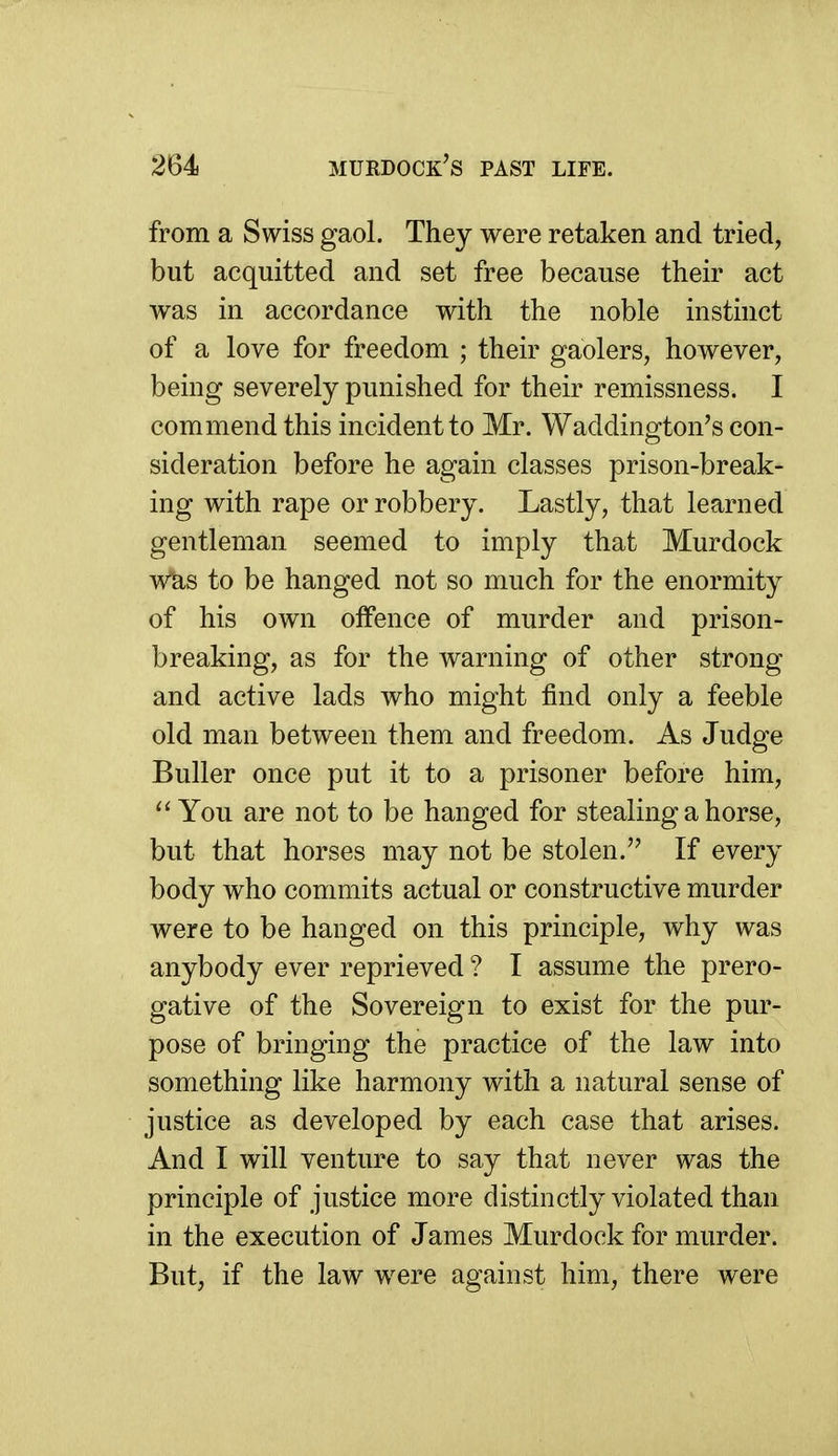 from a Swiss gaol. They were retaken and tried, but acquitted and set free because their act was in accordance with the noble instinct of a love for freedom ; their gaolers, however, being severely punished for their remissness. I commend this incident to Mr. Waddington's con- sideration before he again classes prison-break- ing with rape or robbery. Lastly, that learned gentleman seemed to imply that Murdock wUs to be hanged not so much for the enormity of his own offence of murder and prison- breaking, as for the warning of other strong and active lads who might find only a feeble old man between them and freedom. As Judge Buller once put it to a prisoner before him. You are not to be hanged for stealing a horse, but that horses may not be stolen. If every body who commits actual or constructive murder were to be hanged on this principle, why was anybody ever reprieved ? I assume the prero- gative of the Sovereign to exist for the pur- pose of bringing the practice of the law into something like harmony with a natural sense of justice as developed by each case that arises. And I will venture to say that never was the principle of justice more distinctly violated than in the execution of James Murdock for murder. But, if the law were against him, there were