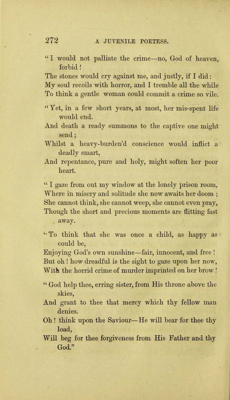  I would not palliate tlie crime—no, God of heaven, forbid ! The stones would cry against me, and justly, if I did: My soul recoils with horror, and I tremble all the while To think a gentle woman could commit a crime so vile.  Yet, in a few short years, at most, her mis-spent life would end. And death a ready summons to the captive one might send; Whilst a heavy-burden'd conscience would inflict a deadly smart, And repentance, pure and holy, might soften her poor heart. ^' I gaze from out my window at the lonely prison room, Where in misery and solitude she now awaits her doom ; She cannot think, she cannot weep, she cannot even pray, Though the short and precious moments are flitting fast away. To think that she was once a child, as happy as could be. Enjoying God's own sunshine—fair, innocent, and free ! But oh! how dreadful is the sight to gaze upon her now. With the horrid crime of murder imprinted on her brow !  God help thee, erring sister, from His throne above the skies. And grant to thee that mercy which thy fellow man denies. Oh ! think upon the Saviour—He will bear for thee thy load. Will beg for thee forgiveness from His Father and thy God.