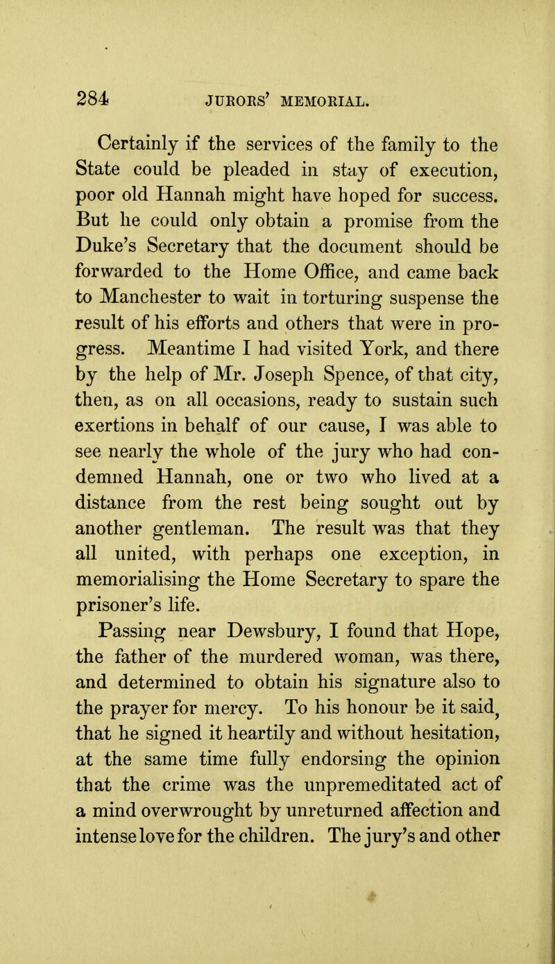 Certainly if the services of the family to the State could be pleaded in stay of execution, poor old Hannah might have hoped for success. But he could only obtain a promise from the Duke's Secretary that the document should be forwarded to the Home Office, and came back to Manchester to wait in torturing suspense the result of his efforts and others that were in pro- gress. Meantime I had visited York, and there by the help of Mr. Joseph Spence, of that city, then, as on all occasions, ready to sustain such exertions in behalf of our cause, I was able to see nearly the whole of the jury who had con- demned Hannah, one or two who lived at a distance from the rest being sought out by another gentleman. The result w^as that they all united, with perhaps one exception, in memorialising the Home Secretary to spare the prisoner's life. Passing near Dewsbury, I found that Hope, the father of the murdered woman, was there, and determined to obtain his signature also to the prayer for mercy. To his honour be it said^ that he signed it heartily and without hesitation, at the same time fully endorsing the opinion that the crime was the unpremeditated act of a mind overwrought by unreturned affection and intense love for the children. The jury's and other