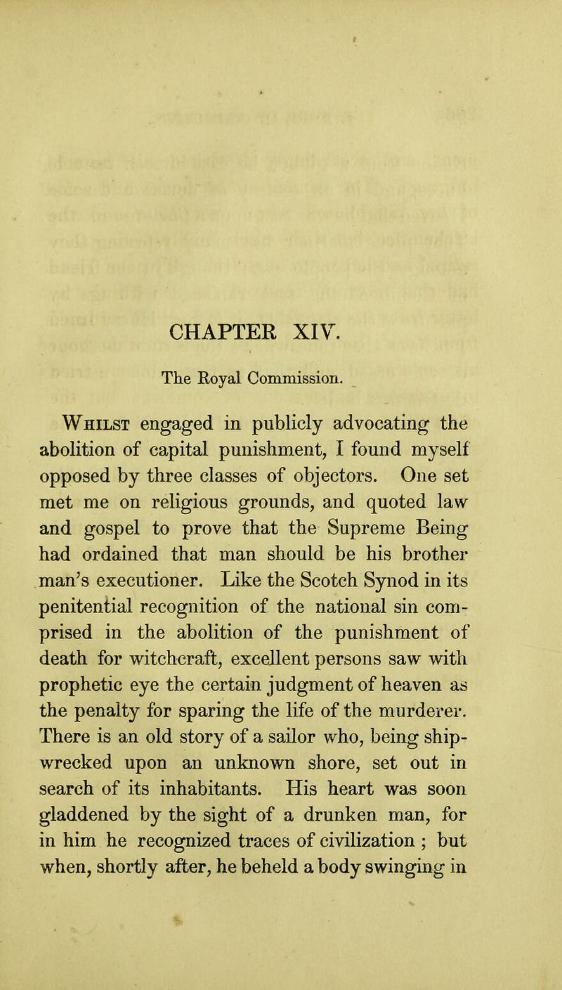 CHAPTER Xiy. The Royal Commission. Whilst engaged in publicly advocating the abolition of capital punishment, I found myself opposed by three classes of objectors. One set met me on religious grounds, and quoted law and gospel to prove that the Supreme Being had ordained that man should be his brother man's executioner. Like the Scotch Synod in its penitential recognition of the national sin com- prised in the abolition of the punishment of death for witchcraft, excellent persons saw with prophetic eye the certain judgment of heaven as the penalty for sparing the life of the murderer. There is an old story of a sailor who, being ship- wrecked upon an unknown shore, set out in search of its inhabitants. His heart was soon gladdened by the sight of a drunken man, for in him he recognized traces of civilization ; but when, shortly after, he beheld a body swinging in