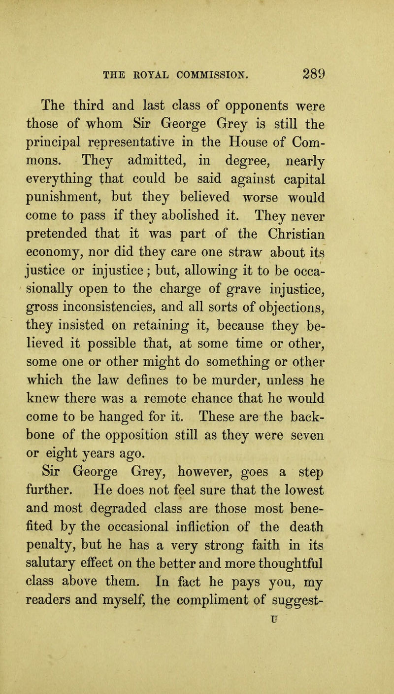 The third and last class of opponents were those of whom Sir George Grey is still the principal representative in the House of Com- mons. They admitted, in degree, nearly everything that could be said against capital punishment, but they believed worse would come to pass if they abolished it. They never pretended that it was part of the Christian economy, nor did they care one straw about its justice or injustice ; but, allowing it to be occa- sionally open to the charge of grave injustice, gross inconsistencies, and all sorts of objections, they insisted on retaining it, because they be- lieved it possible that, at some time or other, some one or other might do something or other which the law defines to be murder, unless he knew there was a remote chance that he would come to be hanged for it. These are the back- bone of the opposition still as they were seven or eight years ago. Sir George Grey, however, goes a step further. He does not feel sure that the lowest and most degraded class are those most bene- fited by the occasional infliction of the death penalty, but he has a very strong faith in its salutary effect on the better and more thoughtful class above them. In fact he pays you, my readers and myself, the compliment of suggest- u