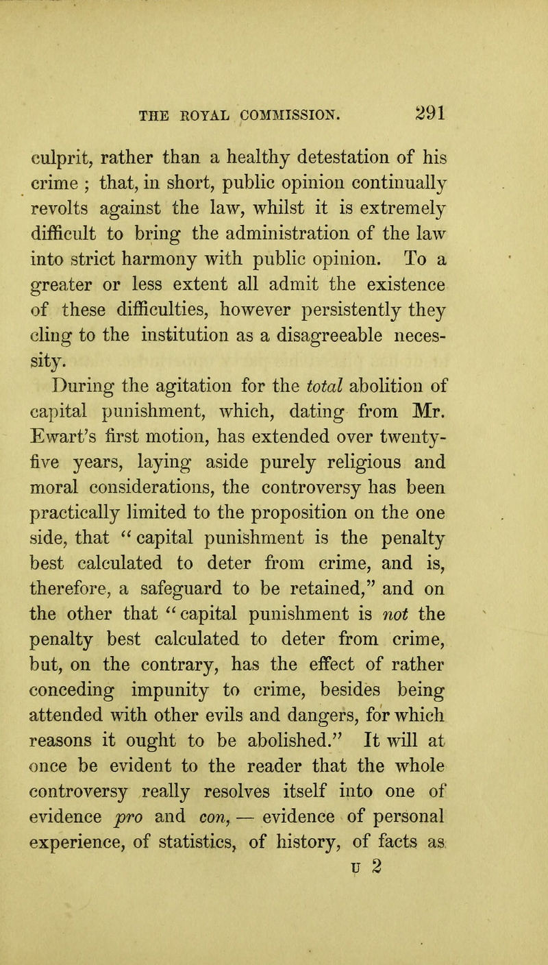 culprit, rather than a healthy detestation of his crime ; that, in short, public opinion continually revolts against the law, whilst it is extremely difficult to bring the administration of the law into strict harmony with public opinion. To a greater or less extent all admit the existence of these difficulties, however persistently they cling to the institution as a disagreeable neces- sity. During the agitation for the total abolition of capital punishment, which, dating from Mr. Ewart's first motion, has extended over twenty- five years, laying aside purely religious and moral considerations, the controversy has been practically limited to the proposition on the one side, that  capital punishment is the penalty best calculated to deter from crime, and is, therefore, a safeguard to be retained, and on the other that  capital punishment is not the penalty best calculated to deter from crime, but, on the contrary, has the effect of rather conceding impunity to crime, besides being attended with other evils and dangers, for which reasons it ought to be abolished.'' It will at once be evident to the reader that the whole controversy really resolves itself into one of evidence pro and con, — evidence of personal experience, of statistics, of history, of facts as; u 2