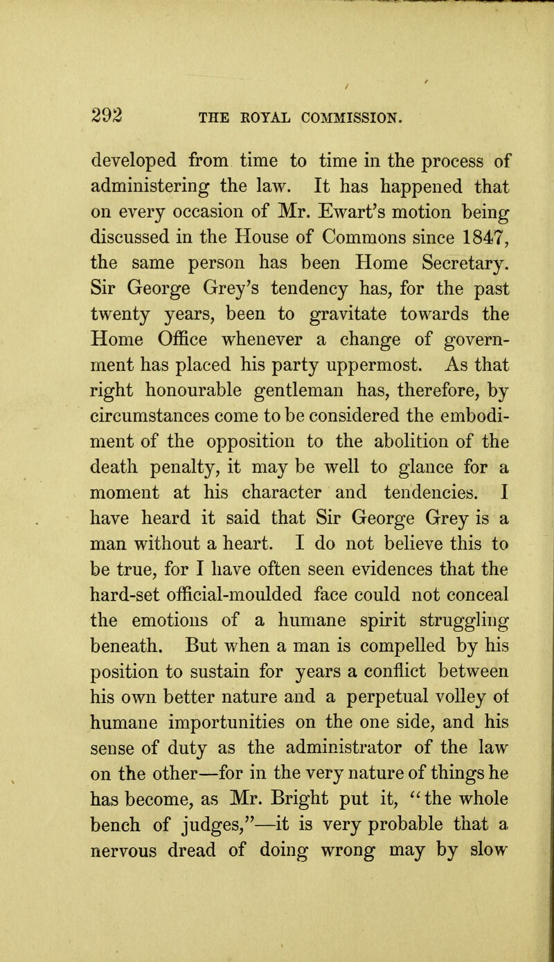 developed from time to time in the process of administering the law. It has happened that on every occasion of Mr. Ewart's motion being discussed in the House of Commons since 1847, the same person has been Home Secretary. Sir George Grey's tendency has, for the past twenty years, been to gravitate towards the Home Office whenever a change of govern- ment has placed his party uppermost. As that right honourable gentleman has, therefore, by circumstances come to be considered the embodi- ment of the opposition to the abolition of the death penalty, it may be well to glance for a moment at his character and tendencies. I have heard it said that Sir George Grey is a man without a heart. I do not believe this to be true, for I have often seen evidences that the hard-set official-moulded face could not conceal the emotions of a humane spirit struggling beneath. But when a man is compelled by his position to sustain for years a conflict between his own better nature and a perpetual volley ot humane importunities on the one side, and his sense of duty as the administrator of the law on the other—for in the very nature of things he has become, as Mr. Bright put it, ^'the whole bench of judges,''—it is very probable that a nervous dread of doing wrong may by slow