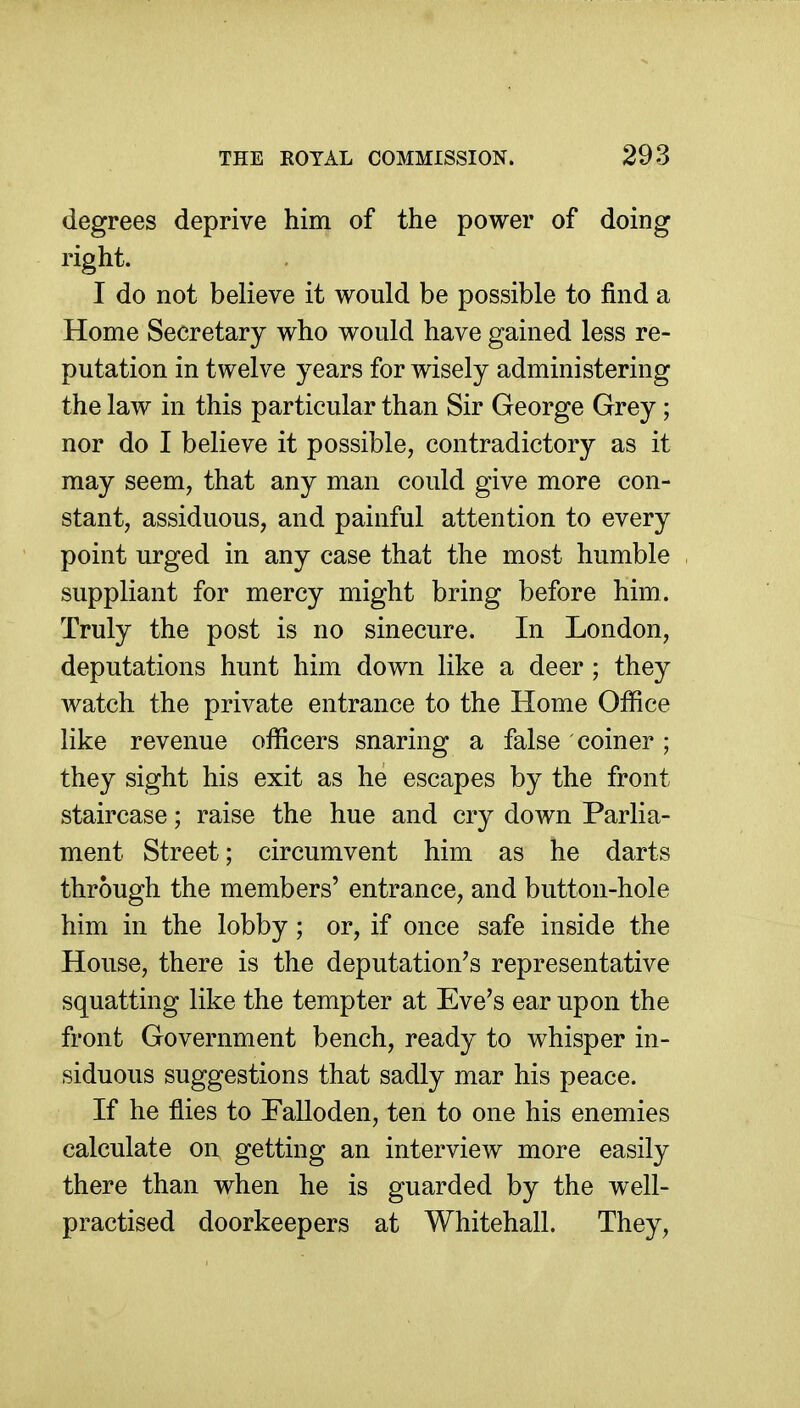 degrees deprive him of the power of doing right. I do not believe it would be possible to find a Home Secretary who would have gained less re- putation in twelve years for wisely administering the law in this particular than Sir George Grey ; nor do I believe it possible, contradictory as it may seem, that any man could give more con- stant, assiduous, and painful attention to every point urged in any case that the most humble suppliant for mercy might bring before him. Truly the post is no sinecure. In London, deputations hunt him down like a deer; they watch the private entrance to the Home Office like revenue officers snaring a false coiner ; they sight his exit as he escapes by the front staircase; raise the hue and cry down Parlia- ment Street; circumvent him as he darts through the members' entrance, and button-hole him in the lobby; or, if once safe inside the House, there is the deputation's representative squatting like the tempter at Eve's ear upon the front Government bench, ready to whisper in- siduous suggestions that sadly mar his peace. If he flies to Falloden, ten to one his enemies calculate on getting an interview more easily there than when he is guarded by the well- practised doorkeepers at Whitehall. They,