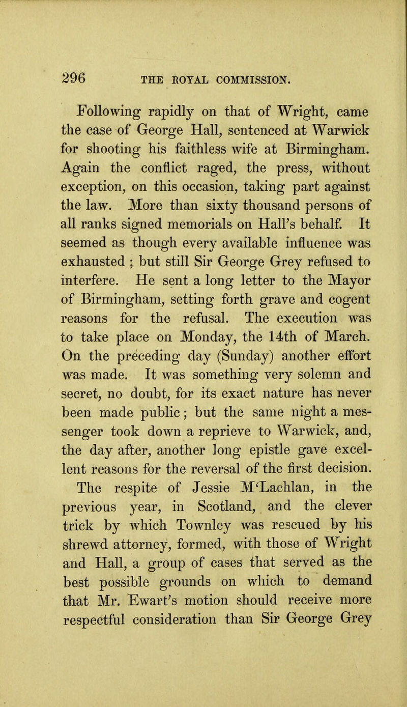 Following rapidly on that of Wright, came the case of George Hall, sentenced at Warwick for shooting his faithless wife at Birmingham. Again the conflict raged, the press, without exception, on this occasion, taking part against the law. More than sixty thousand persons of all ranks signed memorials on Hall's behalf. It seemed as though every available influence was exhausted ; but still Sir George Grey refused to interfere. He sent a long letter to the Mayor of Birmingham, setting forth grave and cogent reasons for the refusal. The execution was to take place on Monday, the 14th of March. On the preceding day (Sunday) another effort was made. It was something very solemn and secret, no doubt, for its exact nature has never been made public; but the same night a mes- senger took down a reprieve to Warwick, and, the day after, another long epistle gave excel- lent reasons for the reversal of the first decision. The respite of Jessie M^Lachlan, in the previous year, in Scotland, and the clever trick by which Townley was rescued by his shrewd attorney, formed, with those of Wright and Hall, a group of cases that served as the best possible grounds on which to demand that Mr. Ewart's motion should receive more respectful consideration than Sir George Grey