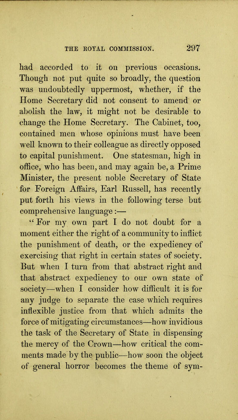 had accorded to it on previous occasions. Though not put quite so broadly, the question was undoubtedly uppermost, whether, if the Home Secretary did not consent to amend or abolish the law, it might not be desirable to change the Home Secretary. The Cabinet, too, contained men whose opinions must have been well known to their colleague as directly opposed to capital punishment. One statesman, high in office, who has been, and may again be, a Prime Minister, the present noble Secretary of State for Foreign Affairs, Earl Russell, has recently put forth his views in the following terse but comprehensive language:—  For my own part I do not doubt for a moment either the right of a community to inflict the punishment of death, or the expediency of exercising that right in certain states of society. But when I turn from that abstract right and that abstract expediency to our own state of society—when I consider how difficult it is for any judge to separate the case which requires inflexible justice from that which admits the force of mitigating circumstances—how invidious the task of the Secretary of State in dispensing the mercy of the Crown—how critical the com- ments made by the public—how soon the object of general horror becomes the theme of sym-