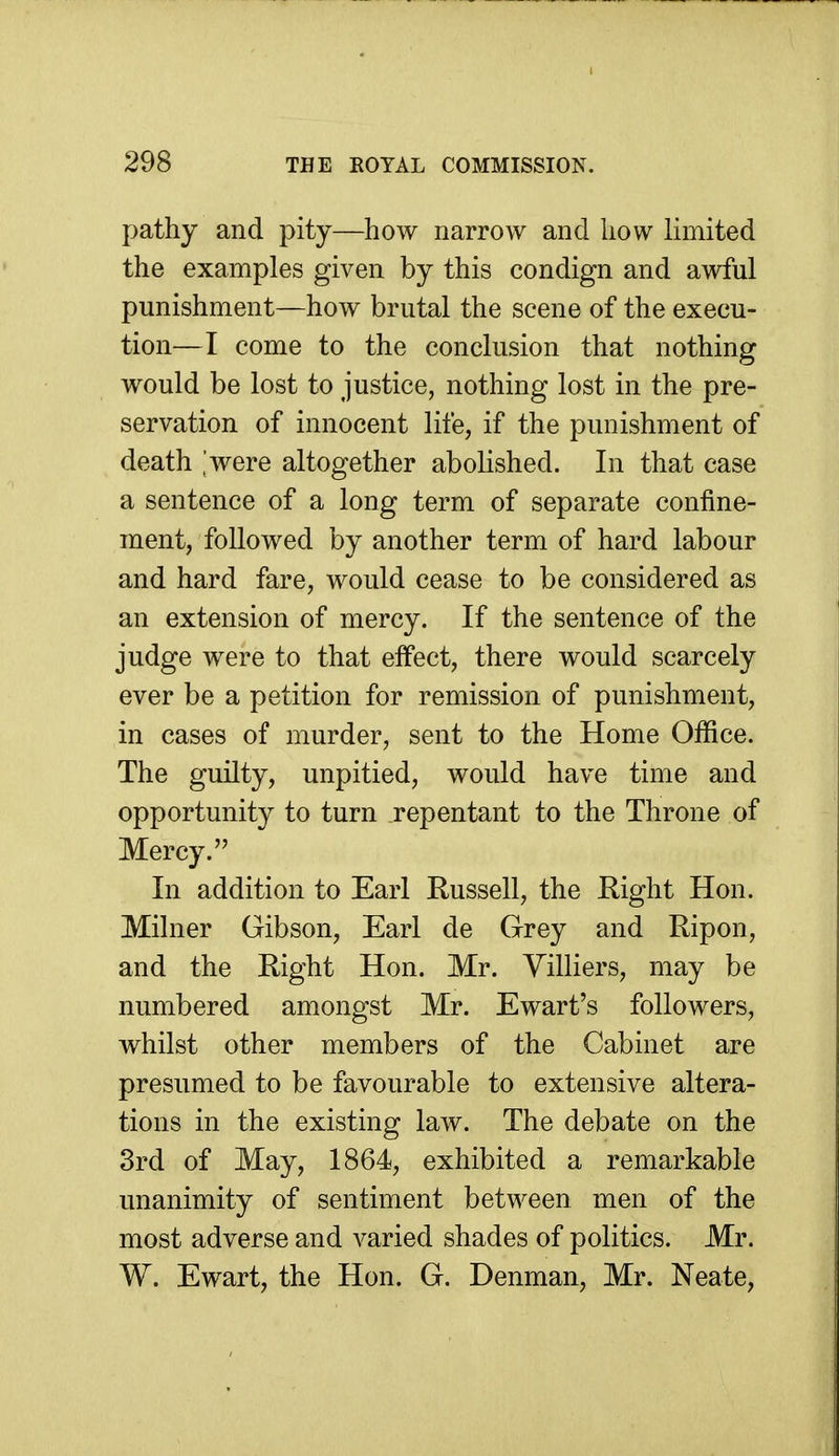 pathy and pity—how narrow and how limited the examples given by this condign and awful punishment—how brutal the scene of the execu- tion—I come to the conclusion that nothing would be lost to justice, nothing lost in the pre- servation of innocent life, if the punishment of death ,'were altogether abolished. In that case a sentence of a long term of separate confine- ment, followed by another term of hard labour and hard fare, would cease to be considered as an extension of mercy. If the sentence of the judge were to that effect, there would scarcely ever be a petition for remission of punishment, in cases of murder, sent to the Home Office. The guilty, unpitied, would have time and opportunity to turn repentant to the Throne of Mercy. In addition to Earl Russell, the Right Hon. Milner Gibson, Earl de Grey and Ripon, and the Right Hon. Mr. Yilliers, may be numbered amongst Mr. Ewart's followers, whilst other members of the Cabinet are presumed to be favourable to extensive altera- tions in the existing law. The debate on the 3rd of May, 1864, exhibited a remarkable unanimity of sentiment between men of the most adverse and A^aried shades of politics. Mr. W. Ewart, the Hon. G. Denman, Mr. Neate,