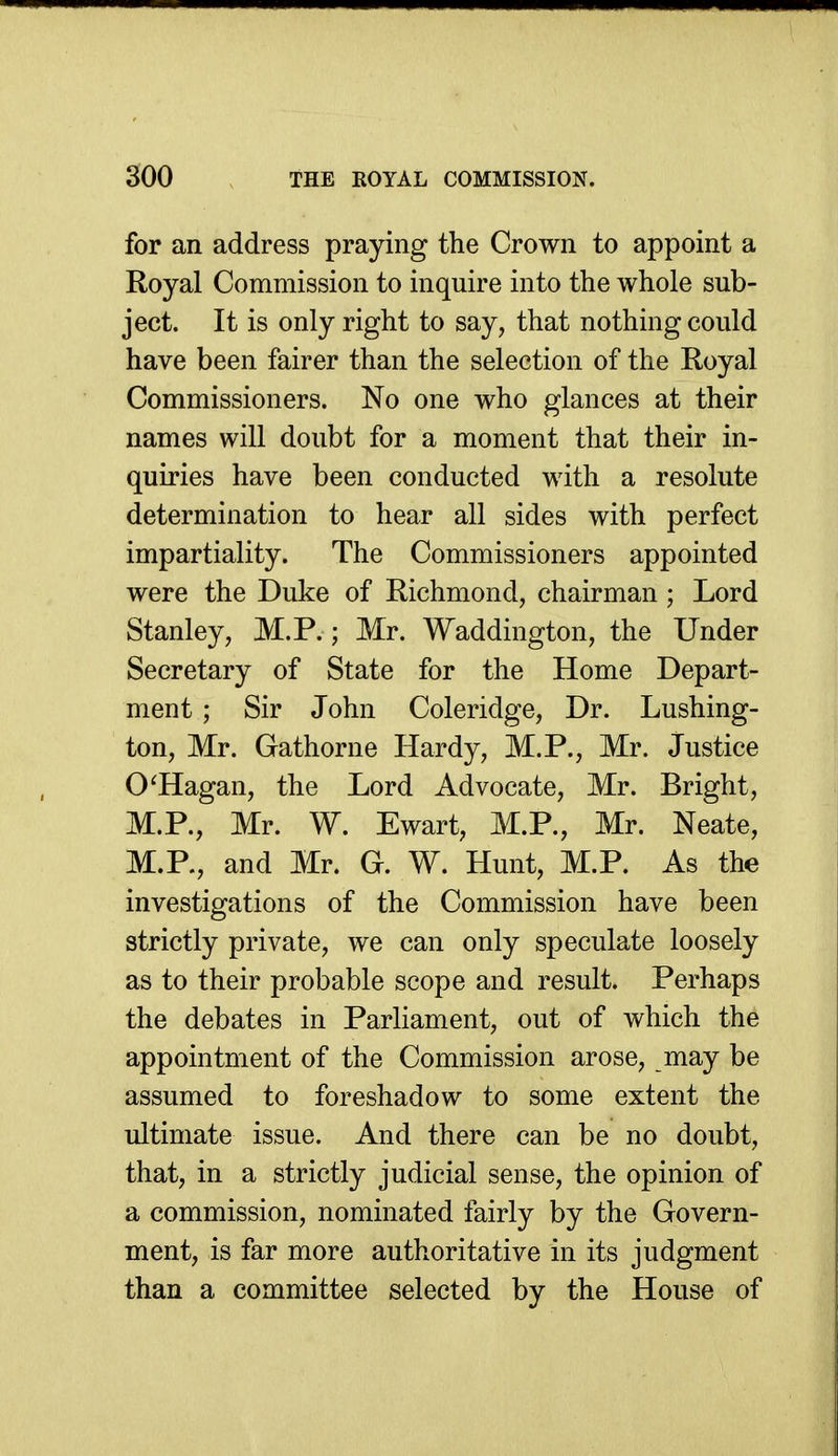 for an address praying the Crown to appoint a Royal Commission to inquire into the whole sub- ject. It is only right to say, that nothing could have been fairer than the selection of the Royal Commissioners. No one who glances at their names will doubt for a moment that their in- quiries have been conducted with a resolute determination to hear all sides with perfect impartiality. The Commissioners appointed were the Duke of Richmond, chairman ; Lord Stanley, M.P.; Mr. Waddington, the Under Secretary of State for the Home Depart- ment ; Sir John Coleridge, Dr. Lushing- ton, Mr. Gathorne Hardy, M.P., Mr. Justice O'Hagan, the Lord Advocate, Mr. Bright, M.P., Mr. W. Ewart, M.P., Mr. Neate, M.P., and Mr. G. W. Hunt, M.P. As the investigations of the Commission have been strictly private, we can only speculate loosely as to their probable scope and result. Perhaps the debates in Parliament, out of which the appointment of the Commission arose, may be assumed to foreshadow to some extent the ultimate issue. And there can be no doubt, that, in a strictly judicial sense, the opinion of a commission, nominated fairly by the Govern- ment, is far more authoritative in its judgment than a committee selected by the House of