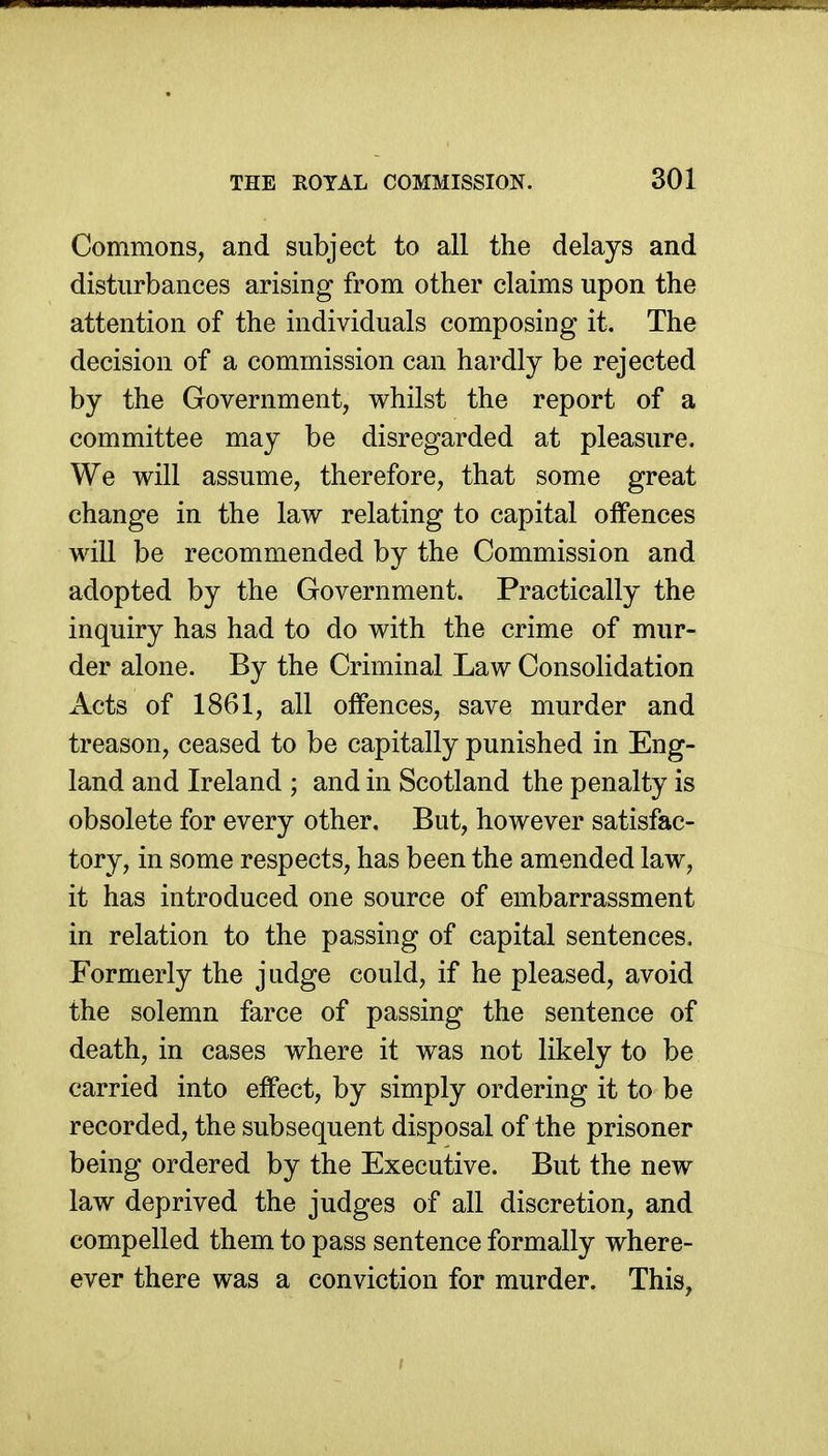 Commons, and subject to all the delays and disturbances arising from other claims upon the attention of the individuals composing it. The decision of a commission can hardly be rejected by the Government, whilst the report of a committee may be disregarded at pleasure. We will assume, therefore, that some great change in the law relating to capital offences will be recommended by the Commission and adopted by the Government. Practically the inquiry has had to do with the crime of mur- der alone. By the Criminal Law Consolidation Acts of 1861, all offences, save murder and treason, ceased to be capitally punished in Eng- land and Ireland ; and in Scotland the penalty is obsolete for every other. But, however satisfac- tory, in some respects, has been the amended law, it has introduced one source of embarrassment in relation to the passing of capital sentences. Formerly the judge could, if he pleased, avoid the solemn farce of passing the sentence of death, in cases where it was not likely to be carried into effect, by simply ordering it to be recorded, the subsequent disposal of the prisoner being ordered by the Executive. But the new law deprived the judges of all discretion, and compelled them to pass sentence formally where- ever there was a conviction for murder. This,