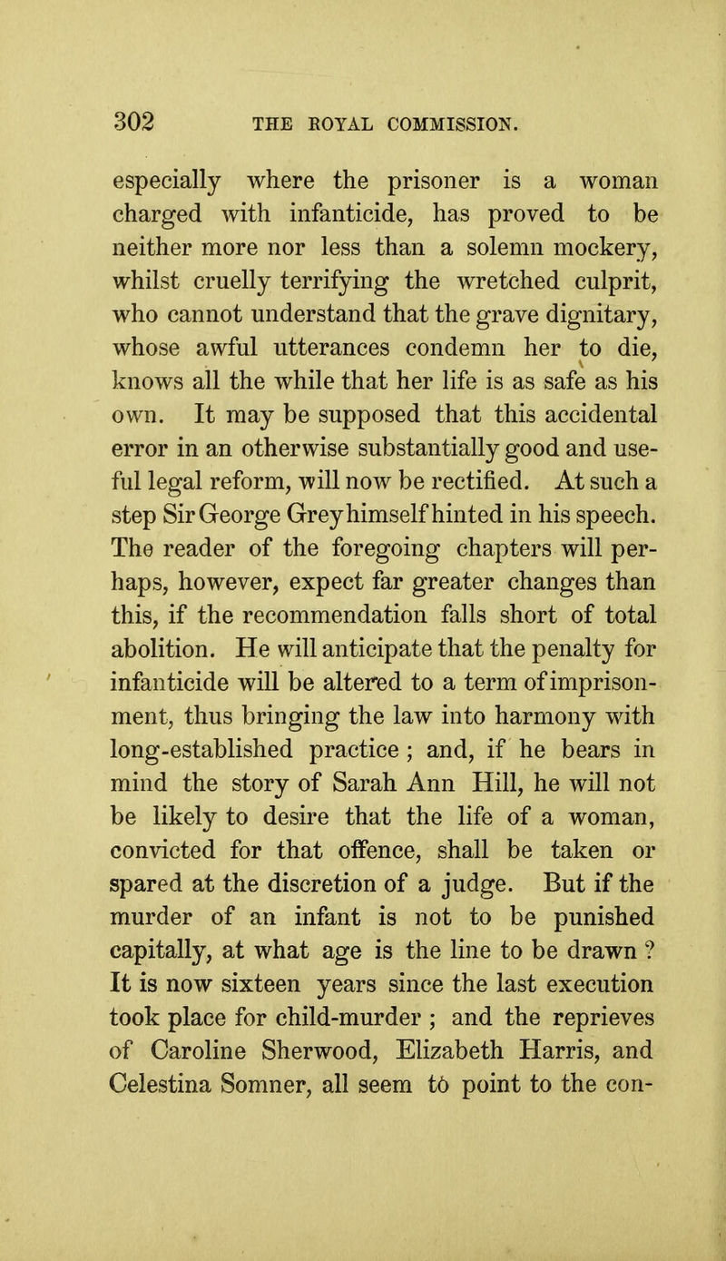 especially where the prisoner is a woman charged with infanticide, has proved to be neither more nor less than a solemn mockery, whilst cruelly terrifying the wretched culprit, who cannot understand that the grave dignitary, whose awful utterances condemn her to die, knows all the while that her life is as safe as his own. It may be supposed that this accidental error in an otherwise substantially good and use- ful legal reform, will now be rectified. At such a step Sir George Grey himself hinted in his speech. The reader of the foregoing chapters will per- haps, however, expect far greater changes than this, if the recommendation falls short of total abolition. He will anticipate that the penalty for infanticide will be altered to a term of imprison- ment, thus bringing the law into harmony with long-established practice; and, if he bears in mind the story of Sarah Ann Hill, he will not be likely to desire that the life of a woman, convicted for that offence, shall be taken or spared at the discretion of a judge. But if the murder of an infant is not to be punished capitally, at what age is the line to be drawn ? It is now sixteen years since the last execution took place for child-murder ; and the reprieves of Caroline Sherwood, Elizabeth Harris, and Celestina Somner, all seem t6 point to the con-