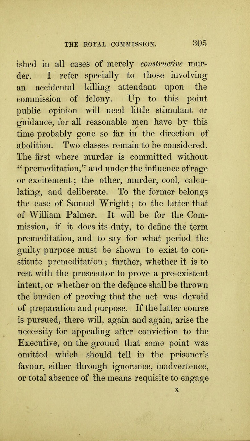 ished in all cases of merely constructive mur- der. I refer specially to those involving an accidental killing attendant upon the commission of felony. Up to this point public opinion will need little stimulant or guidance, for all reasonable men have by this time probably gone so far in the direction of abolition. Two classes remain to be considered. The first where murder is committed without  premeditation/' and under the influence of rage or excitement; the other, murder, cool, calcu- lating, and deliberate. To the former belongs the case of Samuel Wright; to the latter that of William Palmer. It will be for the Com- mission, if it does its duty, to define the term premeditation, and to say for what period the guilty purpose must be shown to exist to con- stitute premeditation ; further, whether it is to rest with the prosecutor to prove a pre-existent intent, or whether on the defence shall be thrown the burden of proving that the act was devoid of preparation and purpose. If the latter course is pursued, there will, again and again, arise the necessity for appealing after conviction to the Executive, on the ground that some point was omitted which should tell in the prisoner's favour, either through ignorance, inadvertence, or total absence of the means requisite to engage X