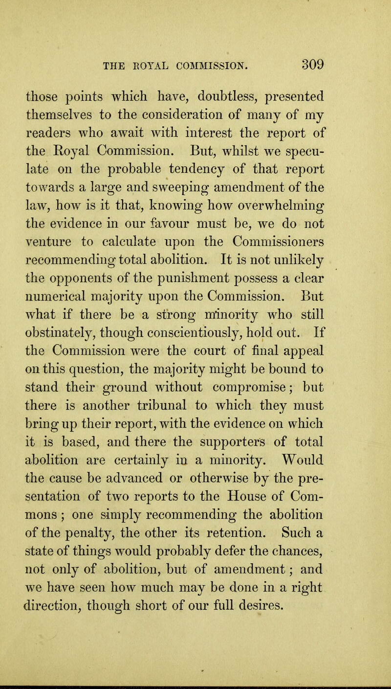 those points which have, doubtless, presented themselves to the consideration of many of my readers who await with interest the report of the Royal Commission. But, whilst we specu- late on the probable tendency of that report towards a large and sweeping amendment of the law, how is it that, knowing how overwhelming the evidence in our favour must be, we do not venture to calculate upon the Commissioners recommending total abolition. It is not unlikely the opponents of the punishment possess a clear numerical majority upon the Commission. But what if there be a strong minority who still obstinately, though conscientiously, hold out. If the Commission were the court of final appeal on this question, the majority might be bound to stand their ground without compromise; but there is another tribunal to which they must bring up their report, with the evidence on which it is based, and there the supporters of total abolition are certainly in a minority. Would the cause be advanced or otherwise by the pre- sentation of two reports to the House of Com- mons ; one simply recommending the abolition of the penalty, the other its retention. Such a state of things would probably defer the chances, not only of abolition, but of amendment; and we have seen how much may be done in a right direction, though short of our full desires.