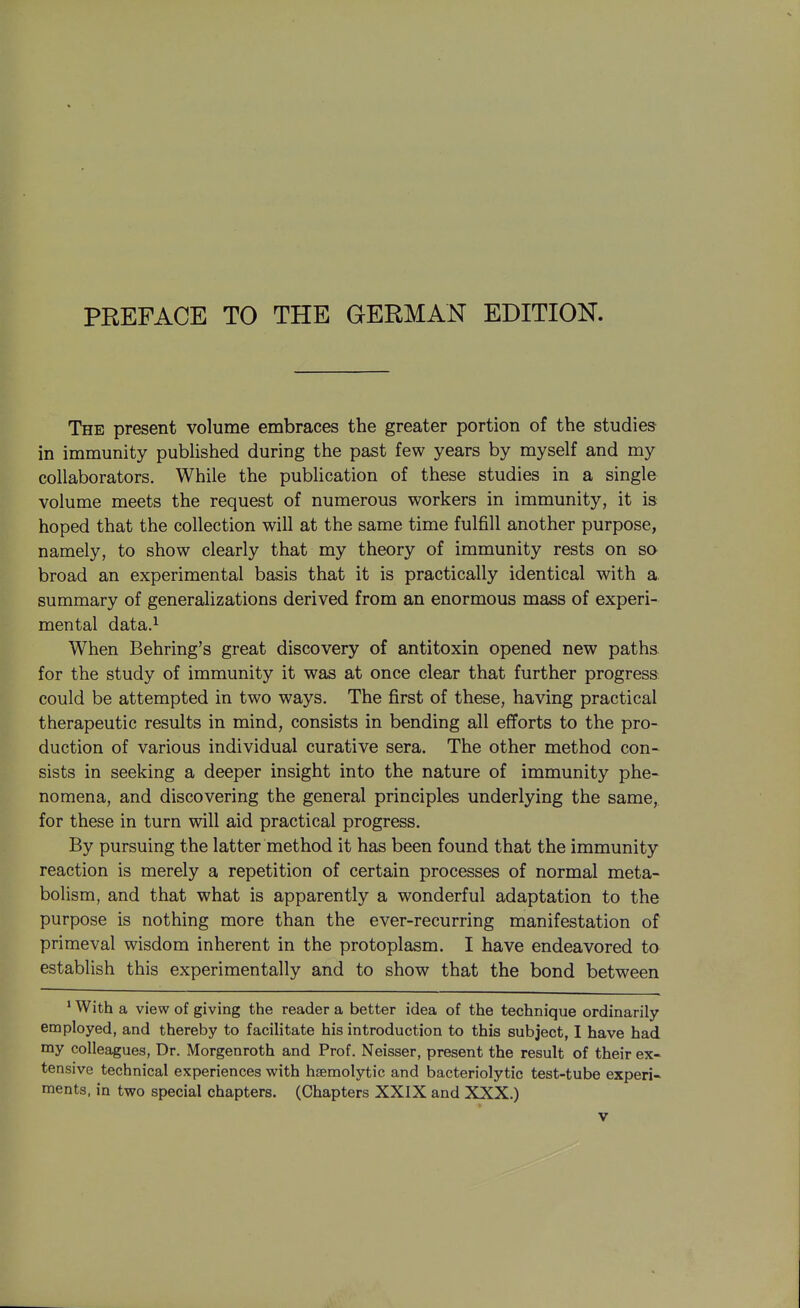 PREFACE TO THE GERMAN EDITION. The present volume embraces the greater portion of the studies in immunity published during the past few years by myself and my collaborators. While the publication of these studies in a single volume meets the request of numerous workers in immunity, it is hoped that the collection will at the same time fulfill another purpose, namely, to show clearly that my theory of immunity rests on so broad an experimental basis that it is practically identical with a. summary of generalizations derived from an enormous mass of experi- mental data.^ When Behring's great discovery of antitoxin opened new paths for the study of immunity it was at once clear that further progress could be attempted in two ways. The first of these, having practical therapeutic results in mind, consists in bending all efforts to the pro- duction of various individual curative sera. The other method con- sists in seeking a deeper insight into the nature of immunity phe- nomena, and discovering the general principles underlying the same, for these in turn will aid practical progress. By pursuing the latter method it has been found that the immunity reaction is merely a repetition of certain processes of normal meta- bolism, and that what is apparently a wonderful adaptation to the purpose is nothing more than the ever-recurring manifestation of primeval wisdom inherent in the protoplasm. I have endeavored to establish this experimentally and to show that the bond between ' With a view of giving the reader a better idea of the technique ordinarily employed, and thereby to facilitate his introduction to this subject, I have had my colleagues, Dr. Morgenroth and Prof. Neisser, present the result of their ex- tensive technical experiences with haemolytic and bacteriolytic test-tube experi- ments, in two special chapters. (Chapters XXIX and XXX.)