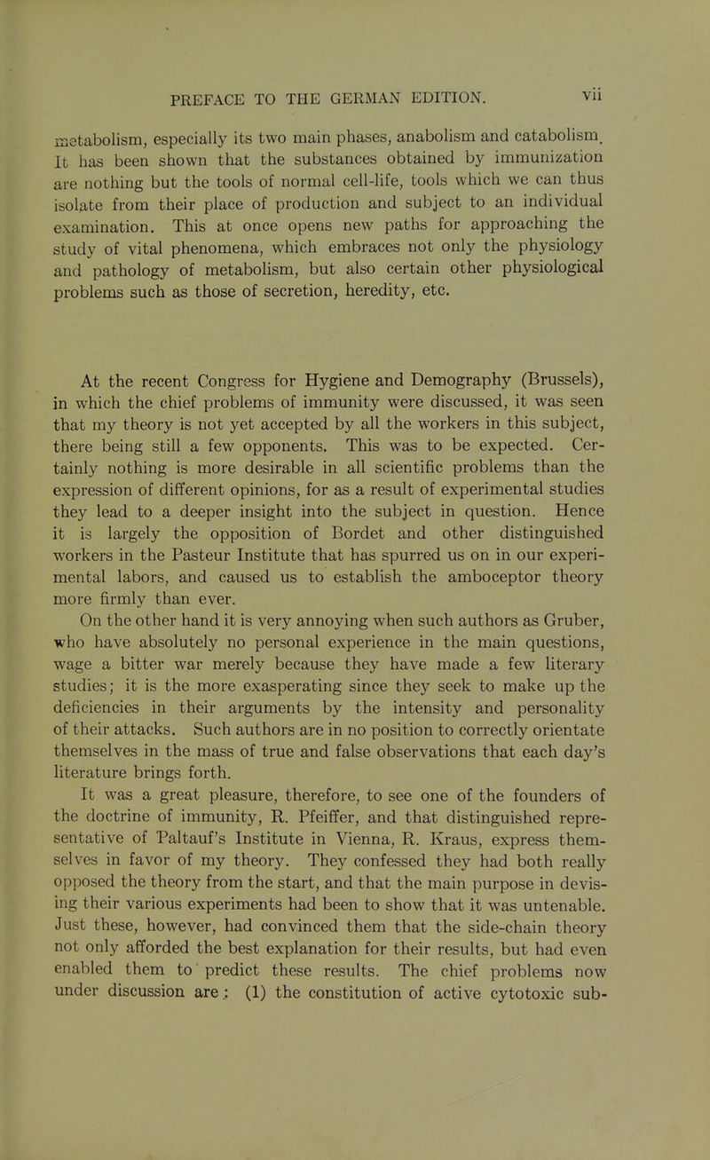 metabolism, especially its two main phases, anabolism and catabolism. It has been shown that the substances obtained by immunization are nothing but the tools of normal cell-life, tools which we can thus isol9,te from their place of production and subject to an individual examination. This at once opens new paths for approaching the study of vital phenomena, which embraces not only the physiology and pathology of metabolism, but also certain other physiological problems such as those of secretion, heredity, etc. At the recent Congress for Hygiene and Demography (Brussels), in which the chief problems of immunity were discussed, it was seen that my theory is not yet accepted by all the workers in this subject, there being still a few opponents. This was to be expected. Cer- tainly nothing is more desirable in all scientific problems than the expression of different opinions, for as a result of experimental studies they lead to a deeper insight into the subject in question. Hence it is largely the opposition of Bordet and other distinguished workers in the Pasteur Institute that has spurred us on in our experi- mental labors, and caused us to establish the amboceptor theory more firmly than ever. On the other hand it is very annoying when such authors as Gruber, who have absolutely no personal experience in the main questions, wage a bitter war merely because they have made a few literary studies; it is the more exasperating since they seek to make up the deficiencies in their arguments by the intensity and personality of their attacks. Such authors are in no position to correctly orientate themselves in the mass of true and false observations that each day's literature brings forth. It was a great pleasure, therefore, to see one of the founders of the doctrine of immunity, R. Pfeiffer, and that distinguished repre- sentative of Paltauf's Institute in Vienna, R. Kraus, express them- selves in favor of my theory. They confessed they had both really opposed the theory from the start, and that the main purpose in devis- ing their various experiments had been to show that it was untenable. Just these, however, had convinced them that the side-chain theory not only afforded the best explanation for their results, but had even enabled them to' predict these results. The chief problems now under discussion are.: (1) the constitution of active cytotoxic sub-