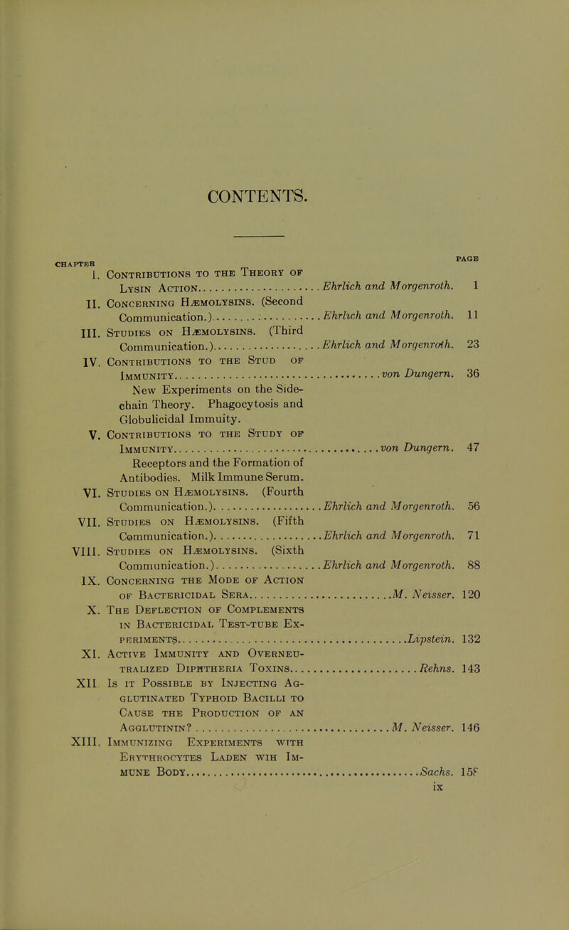 CONTENTS. PAGE) CHAPTER 1. Contributions to the Theory of Lysin Action Ehrlich and Morgenroth. 1 II. Concerning Hemolysins. (Second Communication.) : Ehrhch and Morgenroth. 11 III. Studies on Hemolysins. (Third Communication.) Ehrlich and Morgenroth. 23 IV. Contributions to the Stud of Immunity von Dungern. 36 New Experiments on the Side- chain Theory. Phagocytosis and GlobuHcidal Immuity. V. Contributions to the Study of Immunity von Dungern. 47 Receptors and the Formation of Antibodies. Milk Immune Serum. VI. Studies on Hemolysins. (Fourth Communication.) Ehrlich and Morgenroth. 56 Vll. Studies on Hemolysins. (Fifth Communication.) Ehrlich and Morgenroth. 71 VIII. Studies on Hemolysins. (Sixth Communication.) Ehrlich and Morgenroth. 88 IX. Concerning the Mode of Action OF Bactericidal Sera M. Neisser. 120 X. The Deflection of Complements in Bactericidal Test-tube Ex- periments Lipstein. 132 XI. Active Immunity and Overneu- tralized Diphtheria Toxins Rehns. 143 XII. Is it Possible by Injecting Ag- glutinated Typhoid Bacilli to Cause the Production of an Agglutinin? M. Neisser. 146 XIII. Immunizing Experiments with Erythrocytes Laden wih Im- mune Body Sachs. 15F
