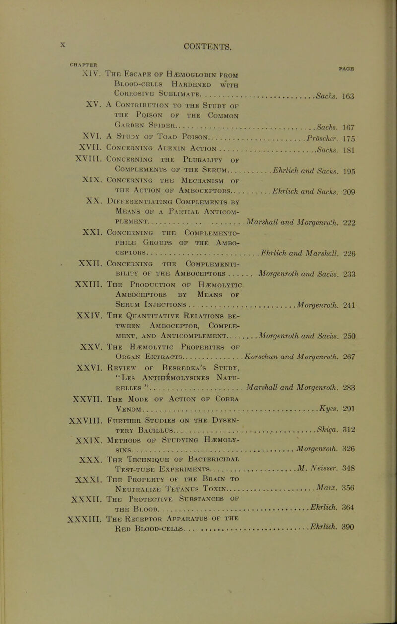 CHAPTER PAOB -MV. The Escape op Hhemoglobin t-ROM Blood-cells Hardened with Corrosive Sublimate SacJis. 163 XV. A Contribution to the Study of THR PqISON of the CoMMON Garden Spider Sachs. 167 XVI. A Study OF Toad Poison Prdscher. 175 XVII. Concerning Alexin Action Sachs. 181 XVIII. Concerning the Plurality op Complements op the Serum Ehrlich and Sachs. 195 XIX. Concerning the Mechanism op THE Action op Amboceptors Ehrlich and Sachs. 209 XX. Differentiating Complements by Means of a Partial Anticom- PLEMENT Marshall and Morgenroth. 222 XXI. Concerning the Complemento- phile Groups of the Ambo- ceptors Ehrlich and Marshall. 226 XXII. Concerning the Complementi- bility of the Amboceptors Morgenroth and Sachs. 233 XXIII. The Production of Hemolytic Amboceptors by Means op Serum Injections Morgenroth. 241 XXIV, The Quantitative Relations be- tween Amboceptor, Comple- ment, and Anticomplement Morgenroth and Sachs. 250 XXV. The Hemolytic Properties op Organ Extracts Korschun and Morgenroth. 267 XXVI. Review op Besredka's Study, Les Antihemolysines Natu- relles  Marshall and Morgenroth. 283 XXVII. The Mode of Action of Cobra Venom Kyes. 291 XXVIII. Further Studies on the Dysen- tery Bacillus , Shi^ja. 312 XXIX. Methods of Studying Hemoly- sins Morgenroth. 326 XXX. The Technique op Bactericidal Test-tube Experiments M. Neisser. 348 XXXI. The Property op the Brain to Neutralize Tetanus Toxin Marx. 356 XXXII. The Protective Substances op the Blood Ehrlich. 364 XXXIII. The Receptor Apparatus of the Red Blood-cells Ehrlich. 390
