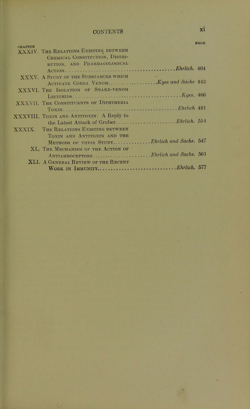 PAGB CHAPTER XXXIV, The Relations Existing between Chemical Constitution, Distri- bution, AND PhaKMACOLOGICAL Action Ehrlwh. 404 XXXV. A Study of the Substances which Activate Cobka Venom Kyes and Sachs 443 XXXVI. The Isolation of Snake-venom Lecithids Kyes. 466 XXXVII. The Constituents op Diphtheria Toxin ■ Ehrlich 481 XXXVIIL Toxin and Antitoxin: A Reply to the Latest Attack of Gruber Ehrlich. 514 XXXIX. The Relations Existing between Toxin and Antitoxin and the Methods op thkir Study Ehrlich and Sachs. 547 XL. The Mechanism ok the Action of Antiamboceptors Ehrlich and Sachs. 561 XLI. A General Review of the Recent Work in Immunity Ehrlich. 577