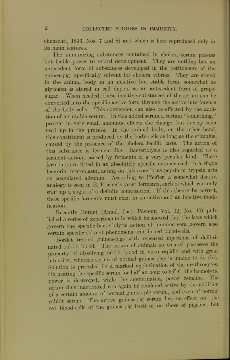 chenschr., 1896, Nos. 7 and 8) and which is here reproduced only in its main features. The immunizing substances contained in cholera serum possess but feeble power to retard development. They are nothing but an antecedent form of substances developed in the peritoneum of the guinea-pig, specifically solvent for cholera vibrios. They are stored in the animal body in an inactive but stable form, somewhat as glycogen is stored in cell depots as an antecedent form of grape- sugar. When needed, these inactive substances of the serum can be converted into the specific active form through the active interference of the body-cells. This conversion can also be effected by the addi- tion of a suitable serum. In this added serum a certain something, present in very small amounts, effects the change, but is very soon used up in the process. In the animal body, on the other hand, this constituent is produced by the body-cells as long as the stimulus, caused by the presence of the cholera bacilli, lasts. The action of this substance is ferment-like. Bacteriolysis is also regarded as a ferment action, caused by ferments of a very peculiar kind. These ferments are fitted in an absolutely specific manner each to a single bacterial protoplasm, acting on this exactly as pepsin or trypsin acts on coagulated albumin. According to Pfeiffer, a somewhat distant analogy is seen in E. Fischer's yeast ferments, each of which can only split up a sugar of a definite composition. If this theory be correct, these specific ferments must exist in an active and an inactive modi- fication. Recently Bordet (Annal. Inst. Pasteur, Vol. 12, No. 10) pub- lished a series of experiments in which he showed that the laws which govern the specific bacteriolytic action of immune sera govern also certain specific solvent phenomena seen in red blood-cells. Bordet treated guinea-pigs with repeated injections of defibri- nated rabbit blood. The serum of animals so treated possesses the property of dissolving rabbit blood in vitro rapidly and with great intensity, whereas serum of normal guinea-pigs is unable to do this. Solution is preceded by a marked agglutination of the erythrocytes. On heating the specific serum for half an hour to 55° C. the hsemolytic power is destroyed, while the agglutinating power remains. The serum thus inactivated can again be rendered active by the addition of a certain amount of normal guinea-pig serum, and even of normal rabbit serum. The active guinea-pig serum has no effect on the red blood-cells of the guinea-pig itself or on those of pigeons, but