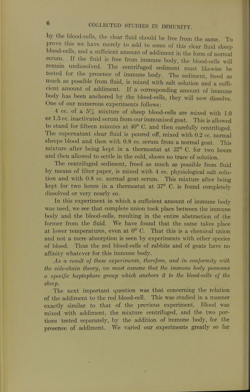 by the blood-cells, the clear fluid should be free from the same To prove this we have merely to add to some of this clear fluid sheep blood-cells, and a sufficient amount of addiment in the form of normal serum. If the fluid is free from immune body, the blood-cells will remam undissolved. The centrifuged sediment must likewise be tested for the presence of immune body. The sediment, freed as much as possible from fluid, is mixed with salt solution and a suffi- cient amount of addiment. If a corresponding amount of immune body has been anchored by the blood-cells, they will now dissolve. One of our numerous experiments follows: 4 cc. of a 5% mixture of sheep blood-cells are mixed with 1.0 or 1.3 cc. inactivated serum from our immunized goat. This is allowed to stand for fifteen minutes at 40° C. and then carefully centrifuged. The supernatant clear fluid is poured off, mixed with 0.2 cc. normal sheeps blood and then with 0.8 cc. serum from a normal goat. This mixture after being kept in a thermostat at 37° C. for two hours and then allowed to settle in the cold, shows no trace of solution. The centrifuged sediment, freed as much as possible from fluid by means of filter paper, is mixed with 4 cc. physiological salt solu- tion and with 0.8 cc. normal goat serum. This mixture after being kept for two hours in a thermostat at 37° C. is found completely dissolved or very nearly so. In this experiment in which a sufficient amount of immune body was used, we see that complete union took place between the immune body and the blood-cells, resulting in the entire abstraction of the former from the fluid. We have found that the same takes place at lower temperatures, even at 0° C. That this is a chemical union and not a mere absorption is seen by experiments with other species of blood. Thus the red blood-cells of rabbits and of goats have no affinity whatever for this immune body. As a result of these experiments, therefore, and in conformity with the side-chain theory, we must assume that the immune body possesses a specific haptophore group which anchors it to the blood-cells of the sheep. The next important question was that concerning the relation of the addiment to the red blood-cell. This was studied in a manner exactly similar to that of the previous experiment. Blood was mixed with addiment, the mixture centrifuged, and the two por- tions tested separately, by the addition of immune body, for the presence of addiment. We varied our experiments greatly so far