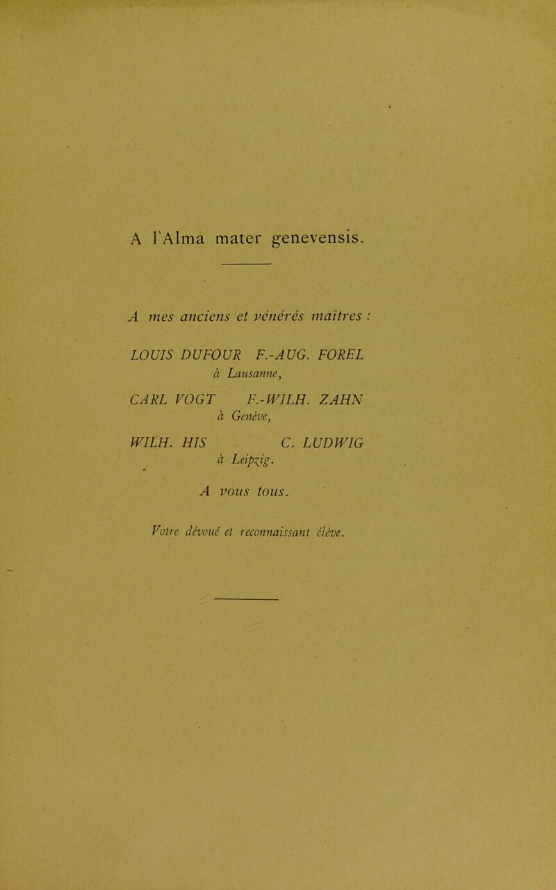 A l'Aima mater genevensis. A mes anciens et vénérés maîtres LOUIS DU FOUR F.-AU G. FOREL à Lausanne, CARL VOGT F.-WILH. ZAHN à Genève, WILH. HIS C. L UD WIG à Leipxjg. A vous tous. Votre dévoué et reconnaissant élève.