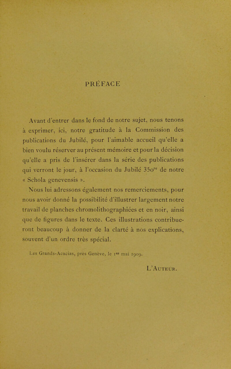 PRÉFACE Avant d'entrer dans le fond de notre sujet, nous tenons à exprimer, ici, notre gratitude à la Commission des publications du Jubilé, pour Taimable accueil qu'elle a bien voulu réserver au présent mémoire et pour la décision qu'elle a pris de l'insérer dans la série des publications qui verront le jour, à l'occasion du Jubilé 35o^^ de notre « Schola genevensis ». Nous lui adressons également nos remerciements, pour nous avoir donné la possibilité d'illustrer largement notre travail de planches chromolithographiées et en noir, ainsi que de figures dans le texte. Ces illustrations contribue- ront beaucoup à donner de la clarté à nos explications, souvent d'un ordre très spécial. Les Grands-Acacias, près Genève, le i^r mai 1909. L'Auteur.