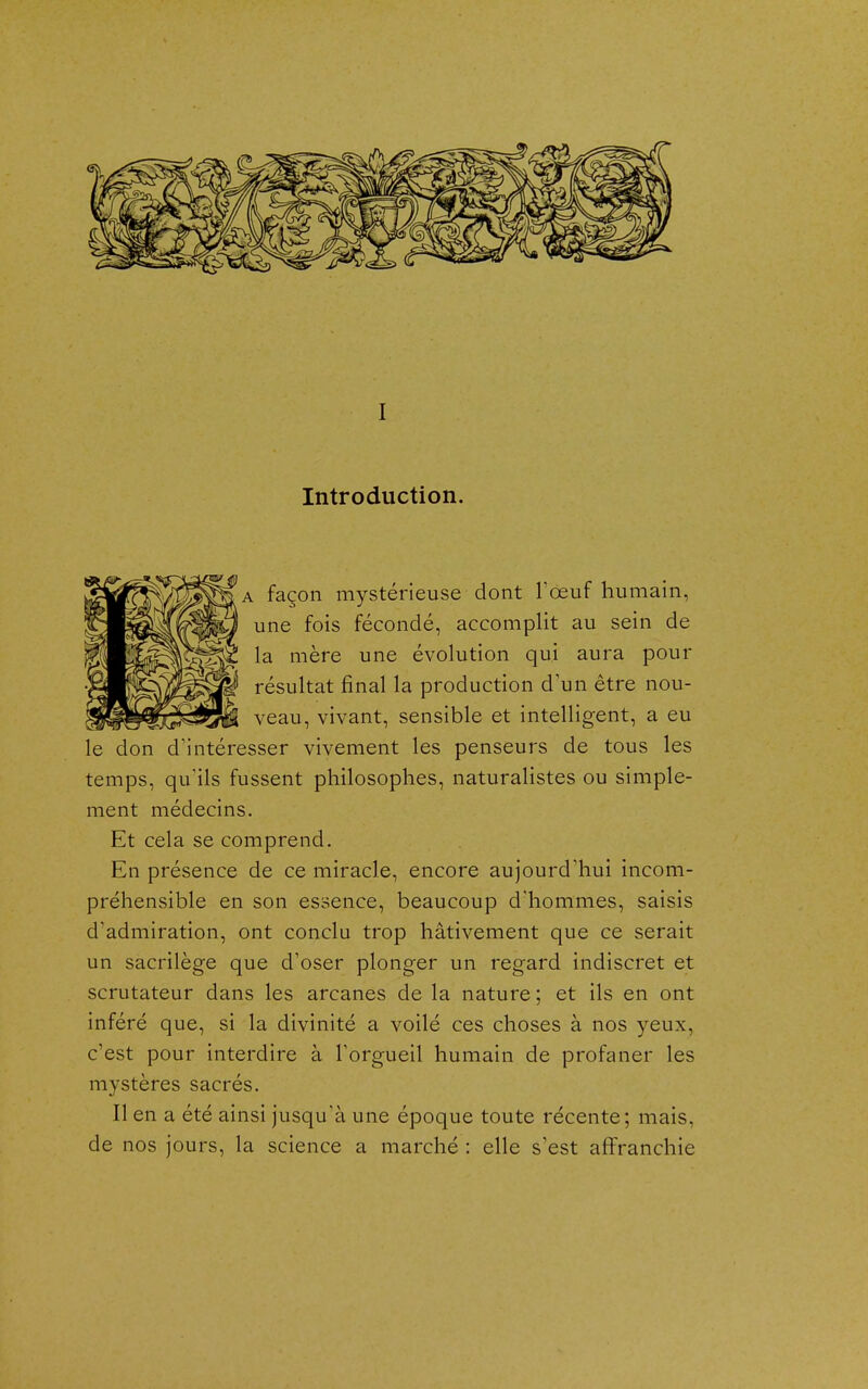 I Introduction. A façon mystérieuse dont Tœuf humain, une fois fécondé, accomplit au sein de la mère une évolution qui aura pour résultat final la production d'un être nou- veau, vivant, sensible et intelligent, a eu le don d'intéresser vivement les penseurs de tous les temps, qu'ils fussent philosophes, naturalistes ou simple- ment médecins. Et cela se comprend. En présence de ce miracle, encore aujourd'hui incom- préhensible en son essence, beaucoup d'hommes, saisis d'admiration, ont conclu trop hâtivement que ce serait un sacrilège que d'oser plonger un regard indiscret et scrutateur dans les arcanes de la nature ; et ils en ont inféré que, si la divinité a voilé ces choses à nos yeux, c'est pour interdire à l'orgueil humain de profaner les mystères sacrés. lien a été ainsi jusqu'à une époque toute récente; mais, de nos jours, la science a marché : elle s'est affranchie