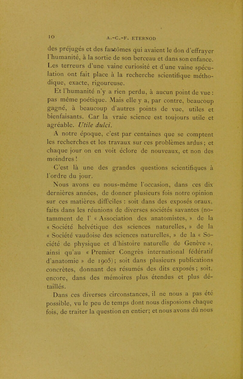 A.-C.-F. ETERNOD des préjugés et des fantômes qui avaient le don d effrayer rhumanité, à la sortie de son berceau et dans son enfance. Les terreurs d'une vaine curiosité et d'une vaine spécu- lation ont fait place à la recherche scientifique métho- dique, exacte, rigoureuse. Et l'humanité n'y a rien perdu, à aucun point de vue : pas même poétique. Mais elle y a, par contre, beaucoup gagné, à beaucoup d'autres points de vue, utiles et bienfaisants. Car la vraie science est toujours utile et agréable. Utile dulci. A notre époque, c'est par centaines que se comptent les recherches et les travaux sur ces problèmes ardus ; et chaque jour on en voit éclore de nouveaux, et non des moindres ! C'est là une des grandes questions scientifiques à Tordre du jour. Nous avons eu nous-même l'occasion, dans ces dix dernières années, de donner plusieurs fois notre opinion sur ces matières difficiles : soit dans des exposés oraux, faits dans les réunions de diverses sociétés savantes (no- tamment de r « Association des anatomistes, » de la « Société helvétique des sciences naturelles, » de la « Société vaudoise des sciences naturelles, » de la « So- ciété de physique et d'histoire naturelle de Genève », ainsi qu'au « Premier Congrès international fédératif d'anatomie » de igoS); soit dans plusieurs publications concrètes, donnant des résumés des dits exposés ; soit, encore, dans des mémoires plus étendus et plus dé- taillés. Dans ces diverses circonstances, il ne nous a pas été possible, vu le peu de temps dont nous disposions chaque fois, de traiter la question en entier; et nous avons dû nous
