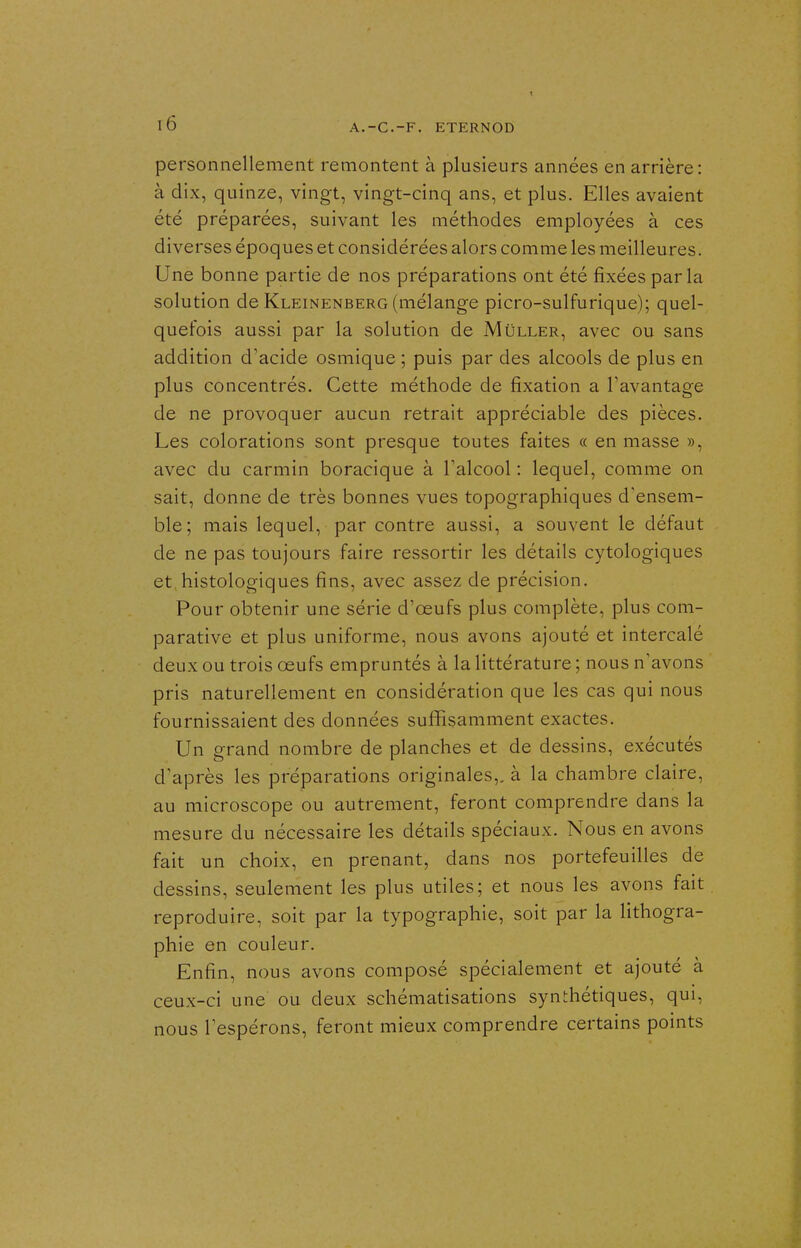 personnellement remontent à plusieurs années en arrière: à dix, quinze, vingt, vingt-cinq ans, et plus. Elles avaient été préparées, suivant les méthodes employées à ces diverses époques et considérées alors comme les meilleures. Une bonne partie de nos préparations ont été fixées par la solution de Kleinenberg (mélange picro-sulfurique); quel- quefois aussi par la solution de Mûller, avec ou sans addition d'acide osmique ; puis par des alcools de plus en plus concentrés. Cette méthode de fixation a l'avantage de ne provoquer aucun retrait appréciable des pièces. Les colorations sont presque toutes faites « en masse », avec du carmin boracique à Talcool : lequel, comme on sait, donne de très bonnes vues topographiques d'ensem- ble; mais lequel, par contre aussi, a souvent le défaut de ne pas toujours faire ressortir les détails cytologiques et, histologiques fins, avec assez de précision. Pour obtenir une série d'œufs plus complète, plus com- parative et plus uniforme, nous avons ajouté et intercalé deux ou trois œufs empruntés à la littérature ; nous n'avons pris naturellement en considération que les cas qui nous fournissaient des données suffisamment exactes. Un grand nombre de planches et de dessins, exécutés d'après les préparations originales,, à la chambre claire, au microscope ou autrement, feront comprendre dans la mesure du nécessaire les détails spéciaux. Nous en avons fait un choix, en prenant, dans nos portefeuilles de dessins, seulement les plus utiles; et nous les avons fait reproduire, soit par la typographie, soit par la lithogra- phie en couleur. Enfin, nous avons composé spécialement et ajouté à ceux-ci une ou deux schématisations synthétiques, qui, nous l'espérons, feront mieux comprendre certains points