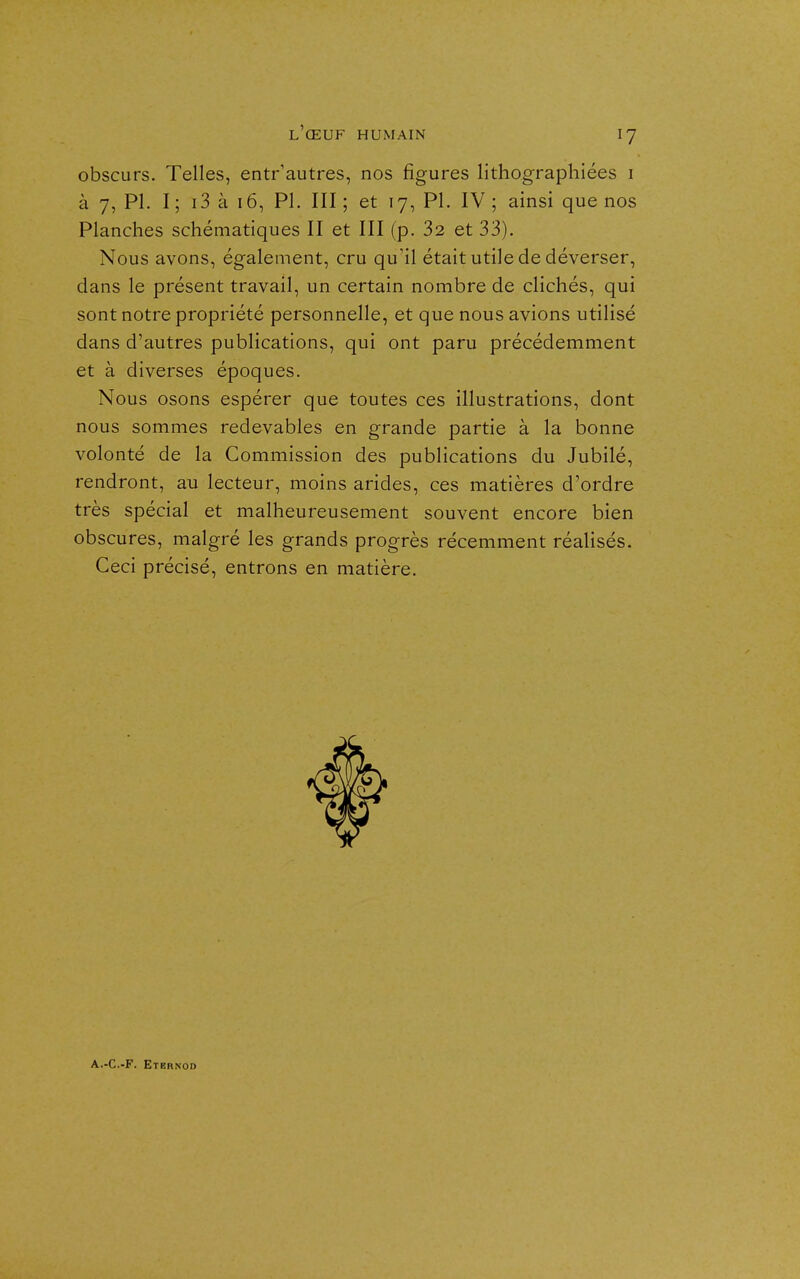 obscurs. Telles, entr'autres, nos figures lithographiées i à 7, Pl. I ; i3 à 16, Pl. III ; et 17, Pl. IV ; ainsi que nos Planches schématiques II et III (p. 32 et 33). Nous avons, également, cru qu'il était utile de déverser, dans le présent travail, un certain nombre de clichés, qui sont notre propriété personnelle, et que nous avions utilisé dans d'autres publications, qui ont paru précédemment et à diverses époques. Nous osons espérer que toutes ces illustrations, dont nous sommes redevables en grande partie à la bonne volonté de la Commission des publications du Jubilé, rendront, au lecteur, moins arides, ces matières d'ordre très spécial et malheureusement souvent encore bien obscures, malgré les grands progrès récemment réalisés. Ceci précisé, entrons en matière. A.-C.-F. Etbrnod