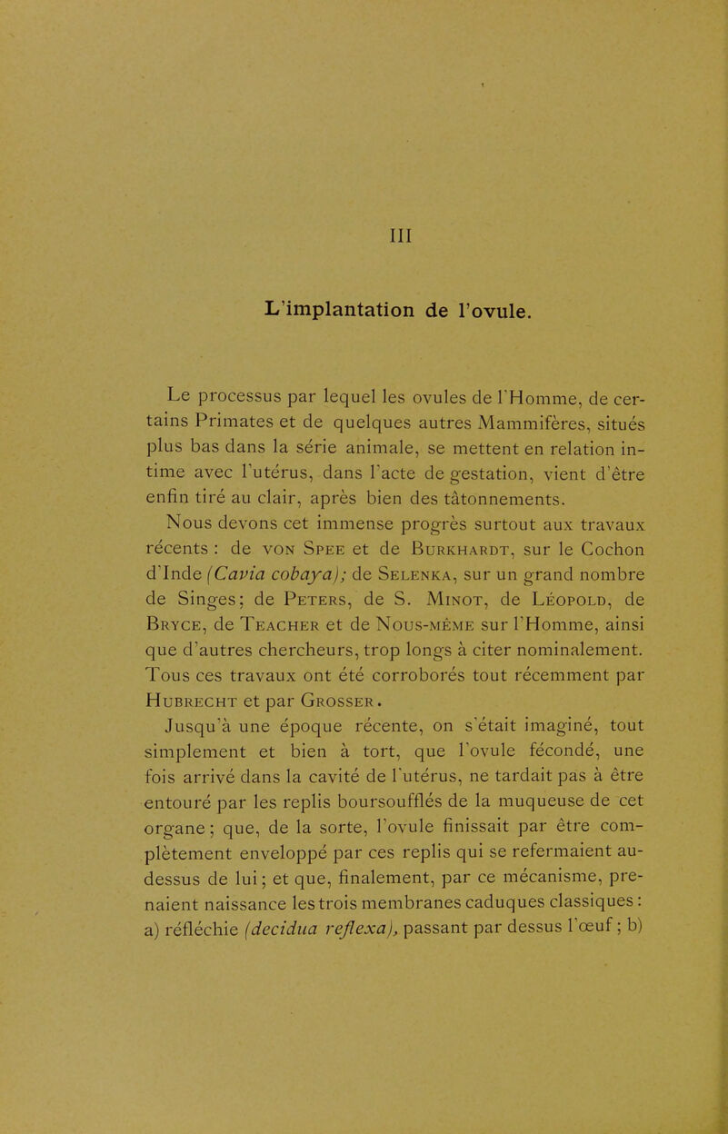 III L'implantation de l'ovule. Le processus par lequel les ovules de THomme, de cer- tains Primates et de quelques autres Mammifères, situés plus bas dans la série animale, se mettent en relation in- time avec l'utérus, dans l'acte de gestation, vient d'être enfin tiré au clair, après bien des tâtonnements. Nous devons cet immense progrès surtout aux travaux récents : de von Spee et de Burkhardt, sur le Cochon d'Inde (Cavia cobaya); de Selenka, sur un grand nombre de Singes; de Peters, de S. Minot, de Léopold, de Bryce, de Teacher et de Nous-méme sur l'Homme, ainsi que d'autres chercheurs, trop longs à citer nominalement. Tous ces travaux ont été corroborés tout récemment par Hubrecht et par Grosser. Jusqu'à une époque récente, on s'était imaginé, tout simplement et bien à tort, que l'ovule fécondé, une fois arrivé dans la cavité de l'utérus, ne tardait pas à être entouré par les replis boursoufflés de la muqueuse de cet organe; que, de la sorte, Tovule finissait par être com- plètement enveloppé par ces replis qui se refermaient au- dessus de lui ; et que, finalement, par ce mécanisme, pre- naient naissance les trois membranes caduques classiques : a) réfléchie (decidua rejlexa}, passant par dessus l'œuf ; b)