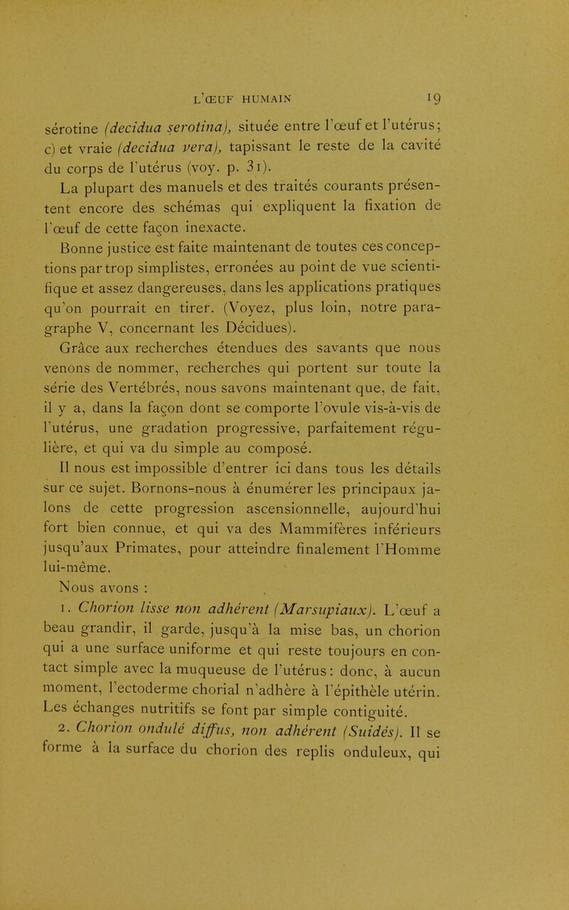 sérotine (decidua serotina), située entre l'œuf et l'utérus; c) et vraie (decidua vera), tapissant le reste de la cavité du corps de l'utérus (voy. p. 3i). La plupart des manuels et des traités courants présen- tent encore des schémas qui expliquent la fixation de l'œuf de cette façon inexacte. Bonne justice est faite maintenant de toutes ces concep- tions par trop simplistes, erronées au point de vue scienti- fique et assez dangereuses, dans les applications pratiques qu'on pourrait en tirer. (Voyez, plus loin, notre para- graphe V, concernant les Décidues). Grâce aux recherches étendues des savants que nous venons de nommer, recherches qui portent sur toute la série des Vertébrés, nous savons maintenant que, de fait, il y a, dans la façon dont se comporte l'ovule vis-à-vis de l'utérus, une gradation progressive, parfaitement régu- lière, et qui va du simple au composé. Il nous est impossible d'entrer ici dans tous les détails sur ce sujet. Bornons-nous à énumérer les principaux ja- lons de cette progression ascensionnelle, aujourd'hui fort bien connue, et qui va des Mammifères inférieurs jusqu'aux Primates, pour atteindre finalement THomme lui-même. Nous avons : 1. Chorion lisse non adhérent (Marsupiaux). L'œuf a beau grandir, il garde, jusqu'à la mise bas, un chorion qui a une surface uniforme et qui reste toujours en con- tact simple avec la muqueuse de l'utérus : donc, à aucun moment, l'ectoderme chorial n'adhère à 1 epithèle utérin. Les échanges nutritifs se font par simple contiguïté. 2. Chorion ondulé diffus, non adhérent (Suidés). Il se forme à la surface du chorion des replis onduleux, qui