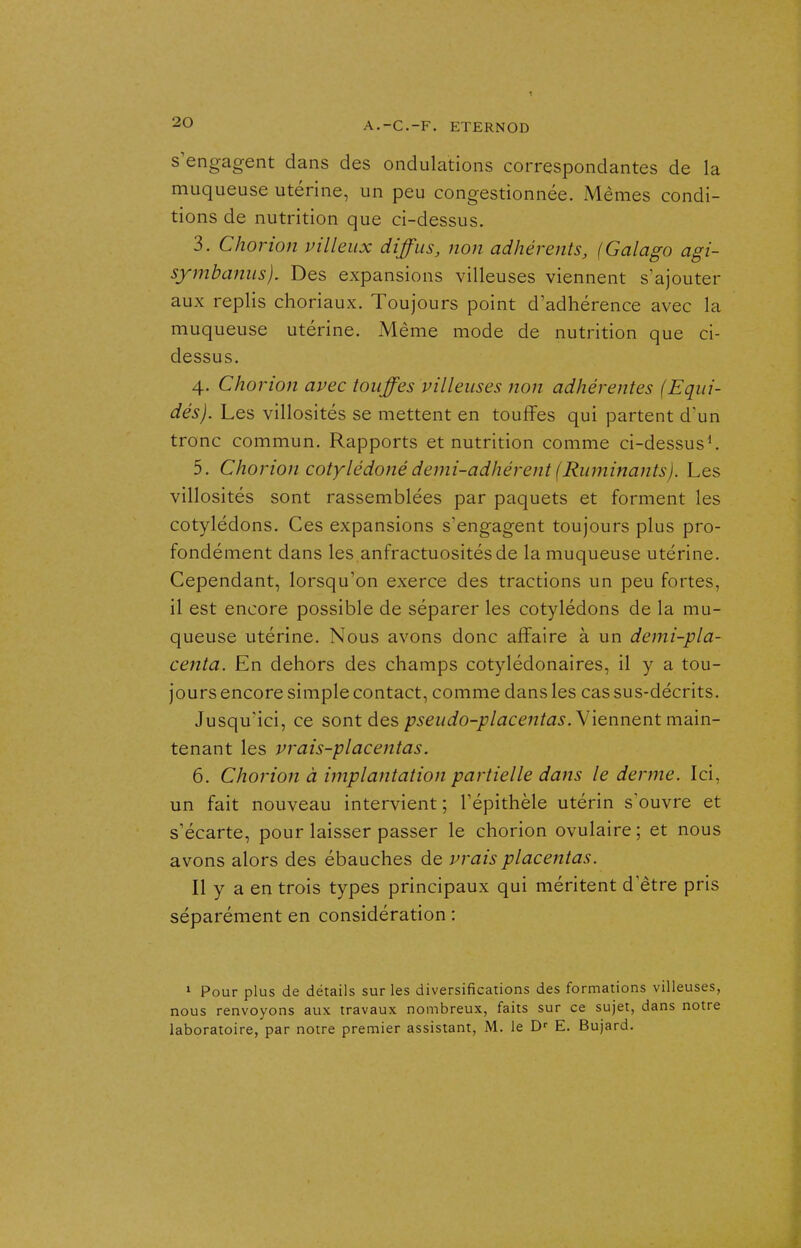 s'engagent dans des ondulations correspondantes de la muqueuse utérine, un peu congestionnée. Mêmes condi- tions de nutrition que ci-dessus. 3. Chorion villeiix diffus, non adhérents, (Galago agi- syinbanus). Des expansions villeuses viennent s'ajouter aux replis choriaux. Toujours point d'adhérence avec la muqueuse utérine. Même mode de nutrition que ci- dessus. 4. Chorion avec touffes villeuses non adhérentes (Equi- dés). Les villosités se mettent en touffes qui partent d'un tronc commun. Rapports et nutrition comme ci-dessus^ 5. Chorion cotylédoné demi-adhérent (Ruminants). Les villosités sont rassemblées par paquets et forment les cotylédons. Ces expansions s'engagent toujours plus pro- fondément dans les anfractuositésde la muqueuse utérine. Cependant, lorsqu'on exerce des tractions un peu fortes, il est encore possible de séparer les cotylédons de la mu- queuse utérine. Nous avons donc affaire à un demi-pla- centa. En dehors des champs cotylédonaires, il y a tou- jours encore simple contact, comme dans les cas sus-décrits. Jusqu'ici, ce sont des pseudo-placentas. Viennent main- tenant les vrais-placentas. 6. Chorion à implantation partielle dans le derme. Ici, un fait nouveau intervient ; l'épithèle utérin s'ouvre et s'écarte, pour laisser passer le chorion ovulaire ; et nous avons alors des ébauches de vrais placentas. Il y a en trois types principaux qui méritent d'être pris séparément en considération : 1 Pour plus de détails sur les diversifications des formations villeuses, nous renvoyons aux travaux nombreux, faits sur ce sujet, dans notre laboratoire, par notre premier assistant, M. le E. Bujard.