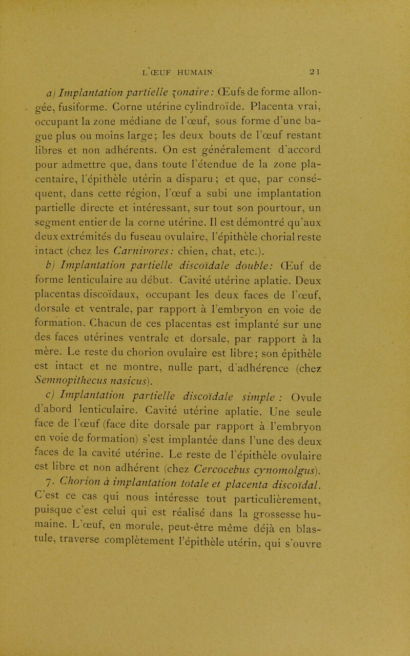 a) hnpiantation partielle {onaire: Œufs de forme allon- gée, fusiforme. Corne utérine cylindroïde. Placenta vrai, occupant la zone médiane de Toeuf, sous forme d'une ba- gue plus ou moins large; les deux bouts de Tœuf restant libres et non adhérents. On est généralement d'accord pour admettre que, dans toute l'étendue de la zone pla- centaire, l'épithèle utérin a disparu ; et que, par consé- quent, dans cette région, l'œuf a subi une implantation partielle directe et intéressant, sur tout son pourtour, un segment entier de la corne utérine. Il est démontré qu'aux deux extrémités du fuseau ovulaire, l'épithèle chorial reste intact (chez les Carnivores : chien, chat, etc.). b) Implantation partielle discoïdale double: Œuf de forme lenticulaire au début. Cavité utérine aplatie. Deux placentas discoïdaux, occupant les deux faces de l'œuf, dorsale et ventrale, par rapport à l'embryon en voie de formation. Chacun de ces placentas est implanté sur une des faces utérines ventrale et dorsale, par rapport à la mère. Le reste du chorion ovulaire est libre; son épithèle est intact et ne montre, nulle part, d'adhérence (chez Semnopitheciis nasicus). c) Implantation partielle discoïdale simple : Ovule d'abord lenticulaire. Cavité utérine aplatie. Une seule face de l'œuf (face dite dorsale par rapport à l'embryon en voie de formation) s'est implantée dans l'une des deux faces de la cavité utérine. Le reste de l'épithèle ovulaire est libre et non adhérent (chez Cercocebus cynomolgus). 7. Chorion à implantation totale et placenta discoïdal. C'est ce cas qui nous intéresse tout particulièrement, puisque c'est celui qui est réalisé dans la grossesse hu- maine. L'œuf, en morule, peut-être même déjà en blas- tule, traverse complètement l'épithèle utérin, qui s'ouvre