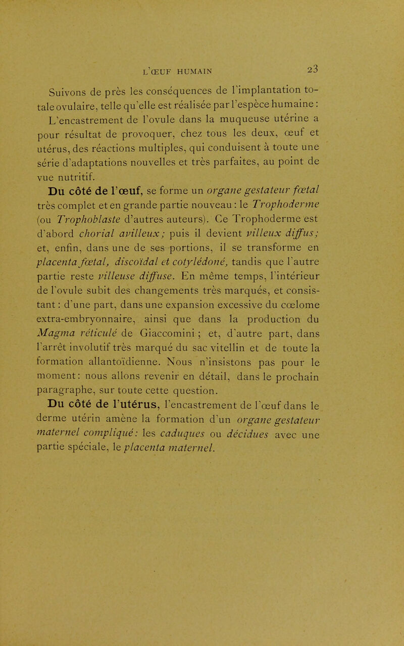 Suivons de près les conséquences de Timplantation to- tale ovulaire, telle qu elle est réalisée par l'espèce humaine : L'encastrement de l'ovule dans la muqueuse utérine a pour résultat de provoquer, chez tous les deux, œuf et utérus, des réactions multiples, qui conduisent à toute une série d'adaptations nouvelles et très parfaites, au point de vue nutritif. Du côté de l'œuf, se forme un organe gestateur fœtal très complet et en grande partie nouveau : le Trophoderme (ou Tro/j/îo/^/a^fe d'autres auteurs). Ce Trophoderme est d'abord chorial avilleux; puis il devient villeux diffus; et, enfin, dans une de ses portions, il se transforme en placenta fœtal, discoïdal et cotylédoné, tandis que l'autre partie reste pilleuse diffuse. En même temps, l'intérieur de l'ovule subit des changements très marqués, et consis- tant : d'une part, dans une expansion excessive du cœlome extra-embryonnaire, ainsi que dans la production du Magma réticulé de Giaccomini ; et, d'autre part, dans l'arrêt involutif très marqué du sac vitellin et de toute la formation allantoïdienne. Nous n'insistons pas pour le moment: nous allons revenir en détail, dans le prochain paragraphe, sur toute cette question. Du côté de l'utérus, l'encastrement de l'œuf dans le derme utérin amène la formation d'un organe gestateur maternel compliqué: les caduques ou décidues avec une partie spéciale, le placenta maternel.