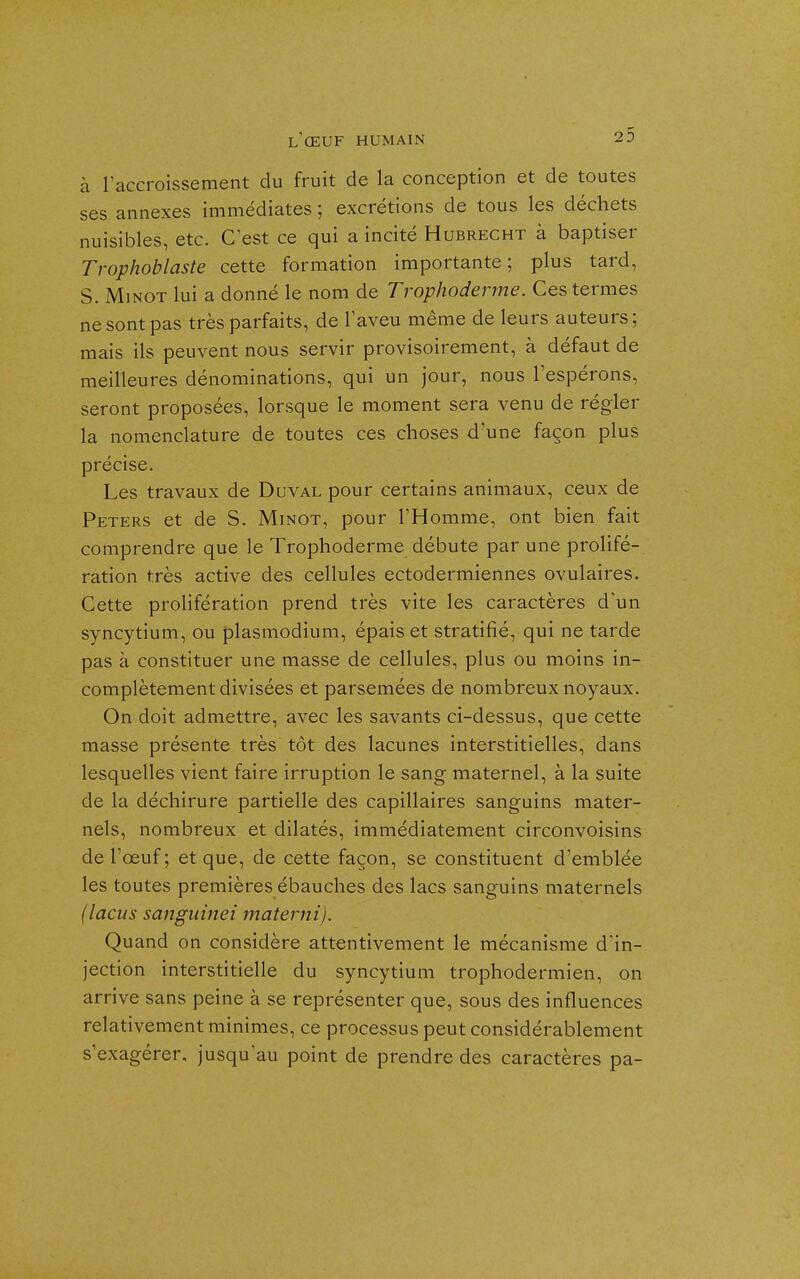 à l'accroissement du fruit de la conception et de toutes ses annexes immédiates ; excrétions de tous les déchets nuisibles, etc. C'est ce qui a incité Hubrecht à baptiser Trophoblaste cette formation importante ; plus tard, S. MiNOT lui a donné le nom de Trophoderme. Ces termes ne sont pas très parfaits, de l'aveu même de leurs auteurs; mais ils peuvent nous servir provisoirement, à défaut de meilleures dénominations, qui un jour, nous l'espérons, seront proposées, lorsque le moment sera venu de régler la nomenclature de toutes ces choses d'une façon plus précise. Les travaux de Duval pour certains animaux, ceux de Peters et de S. Minot, pour l'Homme, ont bien fait comprendre que le Trophoderme débute par une prolifé- ration très active des cellules ectodermiennes ovulaires. Cette prolifération prend très vite les caractères d'un syncytium, ou plasmodium, épais et stratifié, qui ne tarde pas à constituer une masse de cellules, plus ou moins in- complètement divisées et parsemées de nombreux noyaux. On doit admettre, avec les savants ci-dessus, que cette masse présente très tôt des lacunes interstitielles, dans lesquelles vient faire irruption le sang maternel, à la suite de la déchirure partielle des capillaires sanguins mater- nels, nombreux et dilatés, immédiatement circonvoisins de l'œuf; et que, de cette façon, se constituent d'emblée les toutes premières ébauches des lacs sanguins maternels (laciis sanguinei maternij. Quand on considère attentivement le mécanisme d'in- jection interstitielle du syncytium trophodermien, on arrive sans peine à se représenter que, sous des influences relativement minimes, ce processus peut considérablement s'exagérer, jusqu'au point de prendre des caractères pa-