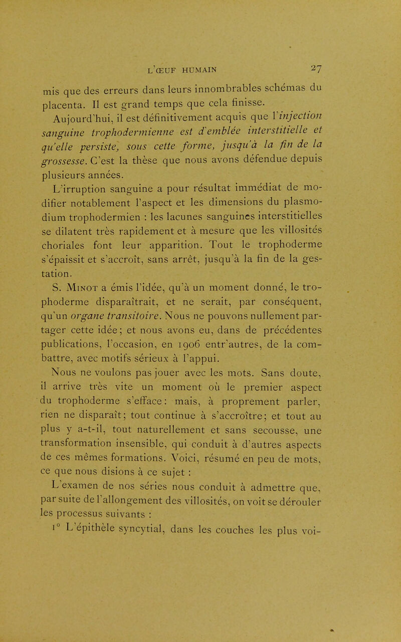 mis que des erreurs dans leurs innombrables schémas du placenta. Il est grand temps que cela finisse. Aujourd'hui, il est définitivement acquis que Vinjection sanguine trophodermienne est emblée interstitielle et qu'elle persiste, sous cette forme, jusqu'à la fin de la grossesse. G est la thèse que nous avons défendue depuis plusieurs années. L'irruption sanguine a pour résultat immédiat de mo- difier notablement l'aspect et les dimensions du plasmo- dium trophodermien : les lacunes sanguines interstitielles se dilatent très rapidement et à mesure que les villosités choriales font leur apparition. Tout le trophoderme s'épaissit et s'accroît, sans arrêt, jusqu'à la fin de la ges- tation. S. MiNOT a émis l'idée, qu'à un moment donné, le tro- phoderme disparaîtrait, et ne serait, par conséquent, qu'un organe transitoire. Nous ne pouvons nullement par- tager cette idée; et nous avons eu, dans de précédentes publications, l'occasion, en igo6 entr'autres, de la com- battre, avec motifs sérieux à l'appui. Nous ne voulons pas jouer avec les mots. Sans doute, il arrive très vite un moment où le premier aspect du trophoderme s'eJfface : mais, à proprement parler, rien ne disparaît; tout continue à s'accroître; et tout au plus y a-t-il, tout naturellement et sans secousse, une transformation insensible, qui conduit à d'autres aspects de ces mêmes formations. Voici, résumé en peu de mots, ce que nous disions à ce sujet : L'examen de nos séries nous conduit à admettre que, par suite de l'allongement des villosités, on voit se dérouler les processus suivants : 1° L'épithèle syncytial, dans les couches les plus voi-