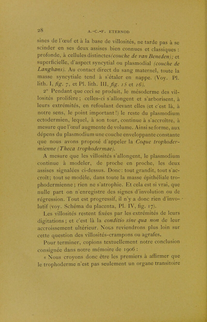 sines de Tœuf et à la base de vlllosités, ne tarde pas à se scinder en ses deux assises bien connues et classiques : profonde, à cellules distinctes (cowc/ze de van Beneden); et superficielle, d'aspect syncytial ou plasmodial (couche de Langhans). Au contact direct du sang maternel, toute la masse syncytiale tend à s'étaler en nappe. (Voy. Pl. lith. I, fig. 7, et Pl. lith. Wl.fig. i5 et i6). 2° Pendant que ceci se produit, le mésoderme des vil- losités prolifère ; celles-ci s'allongent et s'arborisent, à leurs extrémités, en refoulant devant elles (et c'est là, à notre sens, le point important !) le reste du plasmodium ectodermien, lequel, à son tour, continue à s'accroître, à mesure que l'œuf augmente de volume. Ainsi se forme, aux dépens du plasmodium une couche enveloppante constante que nous avons proposé d'appeler la Coque trophoder- ifiienne (Theca trophodermae). A mesure que les villosités s'allongent, le plasmodium continue à modeler, de proche en proche, les deux assises signalées ci-dessus. Donc: tout grandit, tout s'ac- croît; tout se modèle, dans toute la masse épithéliale tro- phodermienne ; rien ne s'atrophie. Et cela est si vrai, que nulle part on n'enregistre des signes d'involution ou de régression. Tout est progressif, il n'y a donc rien d'invo- - lutif (voy. Schéma du placenta, Pl. IV, fig. 17). Les villosités restent fixées par les extrémités de leurs digitations ; et c'est là la conditio sine qua non de leur accroissement ultérieur. Nous reviendrons plus loin sur cette question des villosités-crampons ou agrafes. Pour terminer, copions textuellement notre conclusion consignée dans notre mémoire de 1906 : « Nous croyons donc être les premiers à affirmer que le trophoderme n'est pas seulement un organe transitoire