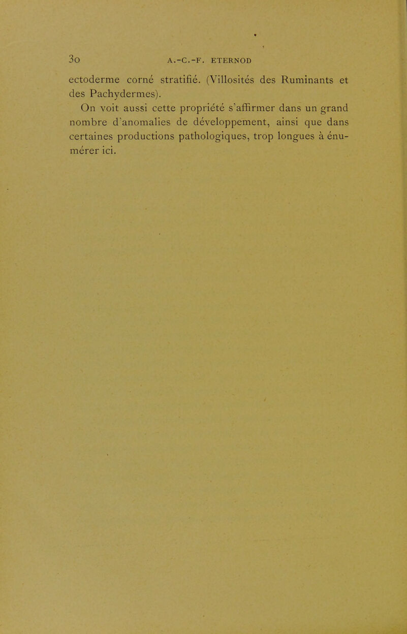 ectoderme corné stratifié. (Villosités des Ruminants et des Pachydermes). On voit aussi cette propriété s'affirmer dans un grand nombre d'anomalies de développement, ainsi que dans certaines productions pathologiques, trop longues à énu- mérer ici.