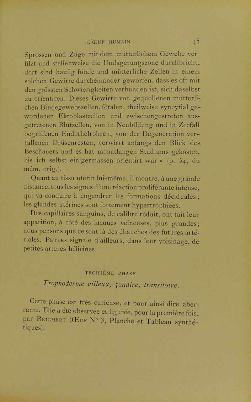 Sprossen und Zûge mit dem mûtterlichem Gewebe ver fîlzt und stellenweise die Umlagerungszone durchbricht, dort sind haufig fôtale und mûtterliche Zellen in einem solchen Gewirre durcheinander geworfen, dass es oft mit den grôssten Schwierigkeiten verbunden ist, sich daselbst zu orientiren. Dièses Gewirre von gequollenen mûtterli- chen Bindegewebszellen, fôtalen, theilweise syncytial ge- wordenen Ektoblastzellen und zw^ischengestreten aus- getretenen Blutzellen, von in Neubildung und in Zerfall begrifFenen Endothelrohren, von der Degeneration ver- fallenen Drûsenresten, verwirrt anfangs den Blick des Beschauers und es hat monatlangen Studiums gekostet, bis ich selbst einigermassen orientirt war » (p. 54, du mém, orig.). Quant au tissu utérin lui-même, il montre, à une grande distance, tous les signes d'une réaction proliférante intense, qui va conduire à engendrer les formations déciduales ; les glandes utérines sont fortement hypertrophiées. Des capillaires sanguins, de calibre réduit, ont fait leur apparition, à côté des lacunes veineuses, plus grandes; nous pensons que ce sont là des ébauches des futures arté- rioles. Peters signale d'ailleurs, dans leur voisinage, de petites artères hélicines. TROISIÈME PHASE Trophoderme villeux, {Oîtaire, transitoire. Cette phase est très curieuse, et pour ainsi dire aber- rante. Elle a été observée et figurée, pour la première fois, par Reichert (Œuf N° 3, Planche et Tableau synthé- tiques).