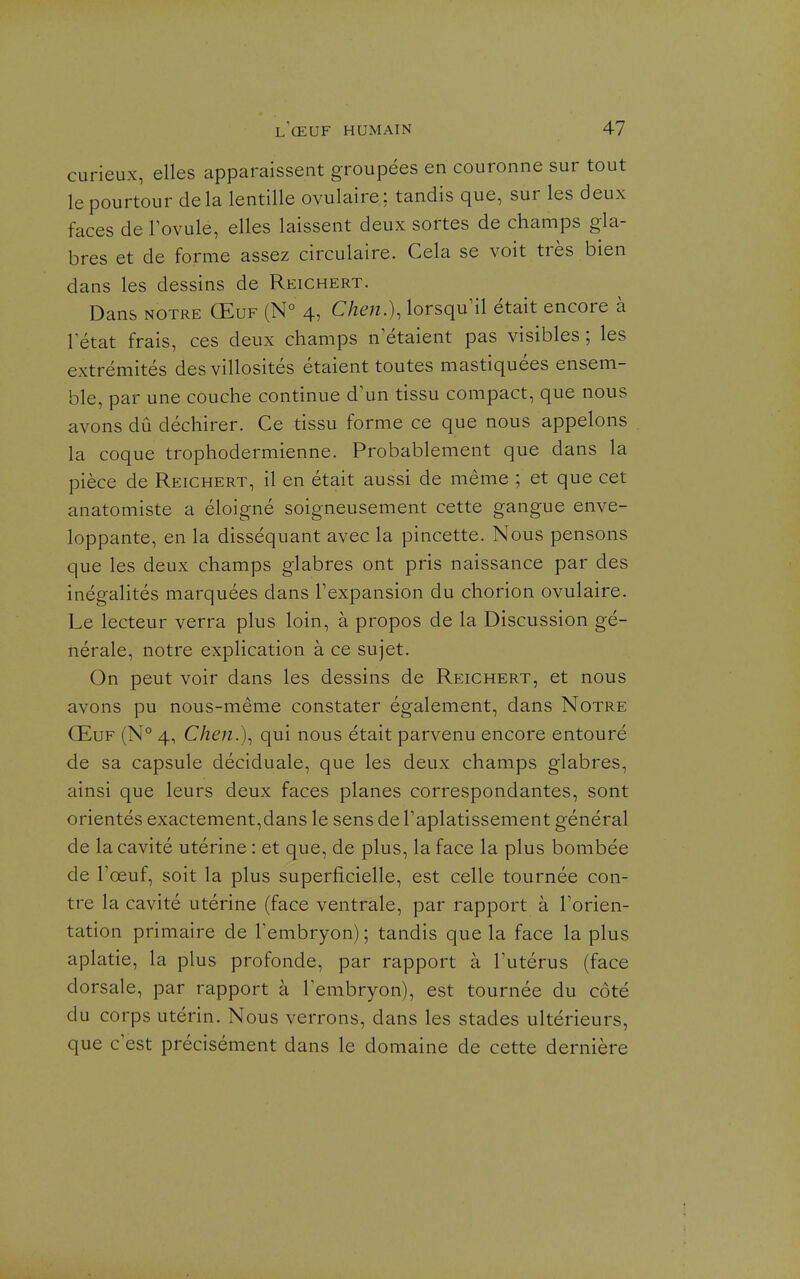 curieux, elles apparaissent groupées en couronne sur tout le pourtour delà lentille ovulaire: tandis que, sur les deux faces de Fovule, elles laissent deux sortes de champs gla- bres et de forme assez circulaire. Cela se voit très bien dans les dessins de Reichert. Dans NOTRE Œuf (N° 4, Chen.), lorsqu^il était encore à 1 état frais, ces deux champs n'étaient pas visibles ; les extrémités des villosités étaient toutes mastiquées ensem- ble, par une couche continue d'un tissu compact, que nous avons dû déchirer. Ce tissu forme ce que nous appelons la coque trophodermienne. Probablement que dans la pièce de Reichert, il en était aussi de même ; et que cet anatomiste a éloigné soigneusement cette gangue enve- loppante, en la disséquant avec la pincette. Nous pensons que les deux champs glabres ont pris naissance par des inégalités marquées dans l'expansion du chorion ovulaire. Le lecteur verra plus loin, à propos de la Discussion gé- nérale, notre explication à ce sujet. On peut voir dans les dessins de Reichert, et nous avons pu nous-même constater également, dans Notre Œuf (N° 4, Chen.)^ qui nous était parvenu encore entouré de sa capsule déciduale, que les deux champs glabres, ainsi que leurs deux faces planes correspondantes, sont orientés exactement,dans le sens de Taplatissement général de la cavité utérine : et que, de plus, la face la plus bombée de l'œuf, soit la plus superficielle, est celle tournée con- tre la cavité utérine (face ventrale, par rapport à Torien- tation primaire de Tembryon) ; tandis que la face la plus aplatie, la plus profonde, par rapport à Tutérus (face dorsale, par rapport à Tembryon), est tournée du côté du corps utérin. Nous verrons, dans les stades ultérieurs, que c est précisément dans le domaine de cette dernière